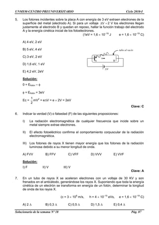 UNMSM-CENTRO PREUNIVERSITARIO Ciclo 2010-I
Solucionario de la semana Nº 18 Pág. 87
5. Los fotones incidentes sobre la placa A con energía de 3 eV extraen electrones de la
superficie del metal (electrodo A). Si para un voltaje V 2 V los electrones llegan
justamente al electrodo B y quedan en reposo, hallar la función trabajo del electrodo
A y la energía cinética inicial de los fotoelectrones.
(1eV = 1,6 10–19
J e = 1,6 10–19
C)
A) 4 eV, 2 eV
B) 5 eV, 4 eV
C) 3 eV, 2 eV
D) 1,6 eV, 1 eV
E) 4,2 eV, 2eV
Solución:
0 = Efotón –
= Efotón = 3eV
Ec =
2
1
mV2
= e V = e 2V = 2eV
Clave: C
6. Indicar la verdad (V) o falsedad (F) de las siguientes proposiciones:
I) La radiación electromagnética de cualquier frecuencia que incide sobre un
metal siempre extrae electrones.
II) El efecto fotoeléctrico confirma el comportamiento corpuscular de la radiación
electromagnética.
III) Los fotones de rayos X tienen mayor energía que los fotones de la radiación
luminosa debido a su menor longitud de onda.
A) FVV B) FFV C) VFF D) VVV E) VVF
Solución:
I) F II) V III) V
Clave: A
7. En un tubo de rayos X se aceleran electrones con un voltaje de 30 KV y son
frenados en el anticátodo, generándose los rayos X. Suponiendo que toda la energía
cinética de un electrón se transforma en energía de un fotón, determinar la longitud
de onda de los rayos X.
(c = 3 108
m/s, h = 4 10–15
eVs, e = 1,6 10–19
C)
A) 2 B) 0,3 C) 0,5 D) 1,5 E) 0,4
A B
V
tubo al vacío
 