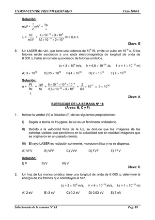UNMSM-CENTRO PREUNIVERSITARIO Ciclo 2010-I
Solucionario de la semana Nº 18 Pág. 88
Solución:
e V =
2
1
mV2
=
hc
=
Ve
hc
= 419
815
103106,1
103104
m = 0,4
Clave: E
8. Un LASER de rubí, que tiene una potencia de 106
W, emite un pulso en 10–8
s. Si los
fotones están asociados a una onda electromagnética de longitud de onda de
6 000 , hallar el número aproximado de fotones emitidos.
(c = 3 108
m/s, h = 6,6 10–34
Js, 1 = 1 10–10
m)
A) 3 1016
B) 25 1016
C) 4 1016
D) 2 1016
E) 7 1016
Solución:
n =
hc
Pt
=
hc
pt
= 834
867
103106,6
1010106
=
6,6
2
1017
3 1016
Clave: A
EJERCICIOS DE LA SEMANA Nº 18
(Áreas: B, C y F)
1. Indicar la verdad (V) o falsedad (F) de las siguientes proposiciones:
I) Según la teoría de Huygens, la luz es un fenómeno ondulatorio.
II) Debido a la velocidad finita de la luz, se deduce que las imágenes de las
estrellas visibles que percibimos en la actualidad son en realidad imágenes que
se originaron en un pasado remoto.
III) El rayo LASER es radiación coherente, monocromática y no se dispersa.
A) VFV B) VFF C) VVV D) FVF E) FFV
Solución:
I) V II) V III) V
Clave: C
2. Un haz de luz monocromática tiene una longitud de onda de 6 000 ; determine la
energía de los fotones que constituyen el haz.
(c = 3 108
m/s, h = 4 10–15
eVs, 1 = 1 10–10
m)
A) 2 eV B) 3 eV C) 0,2 eV D) 0,03 eV E) 7 eV
 