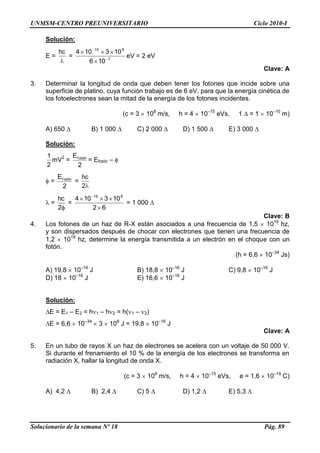 UNMSM-CENTRO PREUNIVERSITARIO Ciclo 2010-I
Solucionario de la semana Nº 18 Pág. 89
Solución:
E =
hc
= 7
815
106
103104
eV = 2 eV
Clave: A
3. Determinar la longitud de onda que deben tener los fotones que incide sobre una
superficie de platino, cuya función trabajo es de 6 eV, para que la energía cinética de
los fotoelectrones sean la mitad de la energía de los fotones incidentes.
(c = 3 108
m/s, h = 4 10–15
eVs, 1 = 1 10–10
m)
A) 650 B) 1 000 C) 2 000 D) 1 500 E) 3 000
Solución:
2
1
mV2
=
2
Ef otón
= Efotón –
=
2
Ef otón
=
2
hc
=
2
hc
=
62
103104 815
= 1 000
Clave: B
4. Los fotones de un haz de R-X están asociados a una frecuencia de 1,5 1019
hz,
y son dispersados después de chocar con electrones que tienen una frecuencia de
1,2 1019
hz, determine la energía transmitida a un electrón en el choque con un
fotón.
(h = 6,6 10–34
Js)
A) 19,8 10–16
J B) 18,8 10–16
J C) 9,8 10–16
J
D) 18 10–16
J E) 16,6 10–16
J
Solución:
E = E1 – E2 = h 1 – h 2 = h( 1 – 2)
E = 6,6 10–34
3 108
J = 19,8 10–16
J
Clave: A
5. En un tubo de rayos X un haz de electrones se acelera con un voltaje de 50 000 V.
Si durante el frenamiento el 10 % de la energía de los electrones se transforma en
radiación X, hallar la longitud de onda X.
(c = 3 108
m/s, h = 4 10–15
eVs, e = 1,6 10–19
C)
A) 4,2 B) 2,4 C) 5 D) 1,2 E) 5,3
 