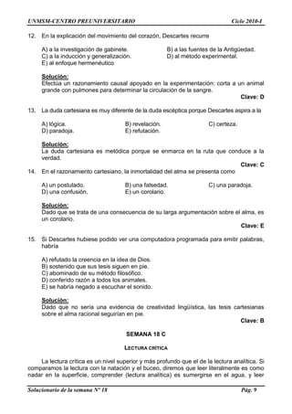 UNMSM-CENTRO PREUNIVERSITARIO Ciclo 2010-I
Solucionario de la semana Nº 18 Pág. 9
12. En la explicación del movimiento del corazón, Descartes recurre
A) a la investigación de gabinete. B) a las fuentes de la Antigüedad.
C) a la inducción y generalización. D) al método experimental.
E) al enfoque hermenéutico
Solución:
Efectúa un razonamiento causal apoyado en la experimentación: corta a un animal
grande con pulmones para determinar la circulación de la sangre.
Clave: D
13. La duda cartesiana es muy diferente de la duda escéptica porque Descartes aspira a la
A) lógica. B) revelación. C) certeza.
D) paradoja. E) refutación.
Solución:
La duda cartesiana es metódica porque se enmarca en la ruta que conduce a la
verdad.
Clave: C
14. En el razonamiento cartesiano, la inmortalidad del alma se presenta como
A) un postulado. B) una falsedad. C) una paradoja.
D) una confusión. E) un corolario.
Solución:
Dado que se trata de una consecuencia de su larga argumentación sobre el alma, es
un corolario.
Clave: E
15. Si Descartes hubiese podido ver una computadora programada para emitir palabras,
habría
A) refutado la creencia en la idea de Dios.
B) sostenido que sus tesis siguen en pie.
C) abominado de su método filosófico.
D) conferido razón a todos los animales.
E) se habría negado a escuchar el sonido.
Solución:
Dado que no sería una evidencia de creatividad lingüística, las tesis cartesianas
sobre el alma racional seguirían en pie.
Clave: B
SEMANA 18 C
LECTURA CRÍTICA
La lectura crítica es un nivel superior y más profundo que el de la lectura analítica. Si
comparamos la lectura con la natación y el buceo, diremos que leer literalmente es como
nadar en la superficie, comprender (lectura analítica) es sumergirse en el agua, y leer
 