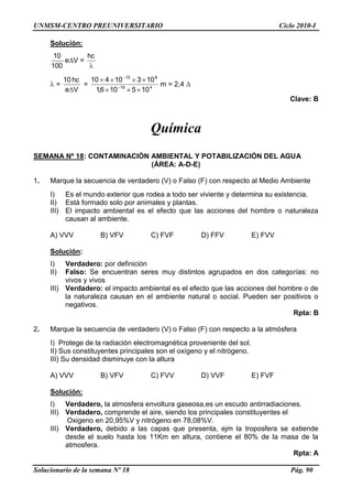 UNMSM-CENTRO PREUNIVERSITARIO Ciclo 2010-I
Solucionario de la semana Nº 18 Pág. 90
Solución:
100
10
e V =
hc
=
Ve
hc10
= 419
815
105106,1
10310410
m = 2,4
Clave: B
Química
SEMANA Nº 18: CONTAMINACIÓN AMBIENTAL Y POTABILIZACIÓN DEL AGUA
(ÁREA: A-D-E)
1. Marque la secuencia de verdadero (V) o Falso (F) con respecto al Medio Ambiente
I) Es el mundo exterior que rodea a todo ser viviente y determina su existencia.
II) Está formado solo por animales y plantas.
III) El impacto ambiental es el efecto que las acciones del hombre o naturaleza
causan al ambiente.
A) VVV B) VFV C) FVF D) FFV E) FVV
Solución:
I) Verdadero: por definición
II) Falso: Se encuentran seres muy distintos agrupados en dos categorías: no
vivos y vivos
III) Verdadero: el impacto ambiental es el efecto que las acciones del hombre o de
la naturaleza causan en el ambiente natural o social. Pueden ser positivos o
negativos.
Rpta: B
2. Marque la secuencia de verdadero (V) o Falso (F) con respecto a la atmósfera
I) Protege de la radiación electromagnética proveniente del sol.
II) Sus constituyentes principales son el oxígeno y el nitrógeno.
III) Su densidad disminuye con la altura
A) VVV B) VFV C) FVV D) VVF E) FVF
Solución:
I) Verdadero, la atmosfera envoltura gaseosa,es un escudo antirradiaciones.
III) Verdadero, comprende el aire, siendo los principales constituyentes el
Oxigeno en 20,95%V y nitrógeno en 78,08%V.
III) Verdadero, debido a las capas que presenta, ejm la troposfera se extiende
desde el suelo hasta los 11Km en altura, contiene el 80% de la masa de la
atmosfera.
Rpta: A
 
