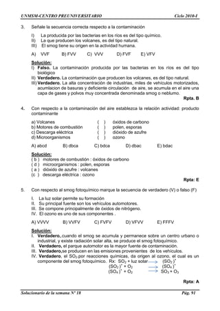 UNMSM-CENTRO PREUNIVERSITARIO Ciclo 2010-I
Solucionario de la semana Nº 18 Pág. 91
3. Señale la secuencia correcta respecto a la contaminación
I) La producida por las bacterias en los ríos es del tipo químico.
II) La que producen los volcanes, es del tipo natural.
III) El smog tiene su origen en la actividad humana.
A) VVF B) FVV C) VVV D) FVF E) VFV
Solución:
I) Falso. La contaminación producida por las bacterias en los ríos es del tipo
biológico
II) Verdadero. La contaminación que producen los volcanes, es del tipo natural.
III) Verdadero. La alta concentración de industrias, miles de vehículos motorizados,
acumlacion de basuras y deficiente circulación de aire, se acumula en el aire una
capa de gases y polvos muy concentrada denominada smog o neblumo.
Rpta. B
4. Con respecto a la contaminación del aire establezca la relación actividad: producto
contaminante
a) Volcanes ( ) óxidos de carbono
b) Motores de combustión ( ) polen, esporas
c) Descarga eléctrica ( ) dióxido de azufre
d) Microorganismos ( ) ozono
A) abcd B) dbca C) bdca D) dbac E) bdac
Solución:
( b ) motores de combustión : óxidos de carbono
( d ) microorganismos : polen, esporas
( a ) dióxido de azufre : volcanes
(c ) descarga eléctrica : ozono
Rpta: E
5. Con respecto al smog fotoquímico marque la secuencia de verdadero (V) o falso (F)
I. La luz solar permite su formación
II. Su principal fuente son los vehículos automotores.
III. Se compone principalmente de óxidos de nitrógeno.
IV. El ozono es uno de sus componentes .
A) VVVV B) VVFV C) FVFV D) VFVV E) FFFV
Solución:
I. Verdadero,.cuando el smog se acumula y permanece sobre un centro urbano o
industrial, y existe radiación solar alta, se produce el smog fotoquímico.
II. Verdadero, el parque automotor es la mayor fuente de contaminación.
III. Verdadero,se producen en las emisiones provenientes de los vehículos.
IV. Verdadero, el SO2.por reacciones químicas, da origen al ozono, el cual es un
componente del smog fotoquímico. Rx: SO2 + luz solar (SO2 )+
(SO2 )+
+ O2 (SO4 )+
(SO4 )+
+ O2 SO3 + O3
Rpta: A
 