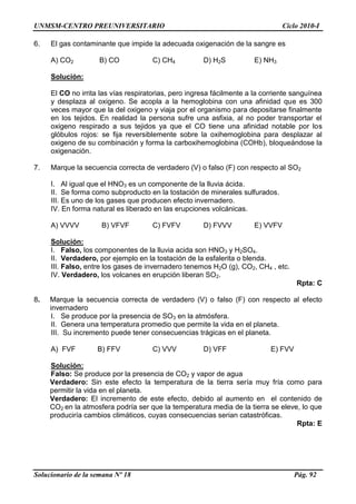 UNMSM-CENTRO PREUNIVERSITARIO Ciclo 2010-I
Solucionario de la semana Nº 18 Pág. 92
6. El gas contaminante que impide la adecuada oxigenación de la sangre es
A) CO2 B) CO C) CH4 D) H2S E) NH3
Solución:
El CO no irrita las vías respiratorias, pero ingresa fácilmente a la corriente sanguínea
y desplaza al oxigeno. Se acopla a la hemoglobina con una afinidad que es 300
veces mayor que la del oxigeno y viaja por el organismo para depositarse finalmente
en los tejidos. En realidad la persona sufre una asfixia, al no poder transportar el
oxigeno respirado a sus tejidos ya que el CO tiene una afinidad notable por los
glóbulos rojos: se fija reversiblemente sobre la oxihemoglobina para desplazar al
oxigeno de su combinación y forma la carboxihemoglobina (COHb), bloqueándose la
oxigenación.
7. Marque la secuencia correcta de verdadero (V) o falso (F) con respecto al SO2
I. Al igual que el HNO3 es un componente de la lluvia ácida.
II. Se forma como subproducto en la tostación de minerales sulfurados.
III. Es uno de los gases que producen efecto invernadero.
IV. En forma natural es liberado en las erupciones volcánicas.
A) VVVV B) VFVF C) FVFV D) FVVV E) VVFV
Solución:
I. Falso, los componentes de la lluvia acida son HNO3 y H2SO4.
II. Verdadero, por ejemplo en la tostación de la esfalerita o blenda.
III. Falso, entre los gases de invernadero tenemos H2O (g), CO2, CH4 , etc.
IV. Verdadero, los volcanes en erupción liberan SO2.
Rpta: C
8. Marque la secuencia correcta de verdadero (V) o falso (F) con respecto al efecto
invernadero
I. Se produce por la presencia de SO3 en la atmósfera.
II. Genera una temperatura promedio que permite la vida en el planeta.
III. Su incremento puede tener consecuencias trágicas en el planeta.
A) FVF B) FFV C) VVV D) VFF E) FVV
Solución:
Falso: Se produce por la presencia de CO2 y vapor de agua
Verdadero: Sin este efecto la temperatura de la tierra sería muy fría como para
permitir la vida en el planeta.
Verdadero: El incremento de este efecto, debido al aumento en el contenido de
CO2 en la atmosfera podría ser que la temperatura media de la tierra se eleve, lo que
produciría cambios climáticos, cuyas consecuencias serian catastróficas.
Rpta: E
 