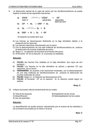 UNMSM-CENTRO PREUNIVERSITARIO Ciclo 2010-I
Solucionario de la semana Nº 18 Pág. 93
9. La destrucción parcial de la capa de ozono por los clorofluorocarbonos se puede
explicar a través de las siguientes reacciones:
a) CCℓ3F uvradiación
* CCℓ2F + Cℓ*
freón 11 radical libre radical libre
átomo de cloro
b) Cℓ* + O3 CℓO* + O2
c) O3
uvradiación
O2 + O
d) CℓO* + O O2 + Cℓ*
Al respecto se puede decir que:
A) Los freones se descomponen fácilmente en la baja atmósfera debido a la
presencia de los rayos uv.
B) Los freones reaccionan directamente con el ozono.
C) Con la descomposición de una sola molécula de clorofluorocarbono se produce
la destrucción de muchas moléculas de ozono.
D) Según c) , la radiación uv favorece la formación del ozono.
E) Al formarse Cℓ* en la reacción d) el proceso se estabiliza.
Solución:
A) FALSO: los freones Son estables en la baja atmósfera. (los rayos uv son
escasos).
B) FALSO: Los freones en la alta atmósfera se activan y generan Cℓ* que
reacciona con el ozono.
C) VERDADERO: de acuerdo a las reacciones mostradas, con la descomposición
de una sola molécula de clorofluorocarbono se produce la destrucción de
muchas moléculas de ozono.
D) FALSO: Según c) , la radiación uv descompones al O3.
E) FALSO: Al formarse Cℓ* en la reacción d), la reacción puede seguir en
cadena.
Resp. C
10. Indique el proceso natural contaminante de los suelos
A) Tala de los bosques B) Explotación de las minas
C) Desertificación D) Sobreexplotación de los suelos
E) Uso de pesticidas
Solución:
La desertificación se puede producir naturalmente por el avance de los desiertos o
por la erosión provocada por el viento o la lluvia.
Rpta: C
 