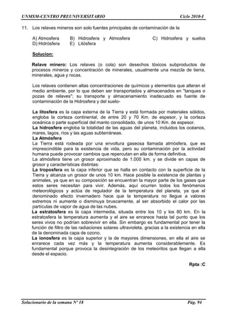 UNMSM-CENTRO PREUNIVERSITARIO Ciclo 2010-I
Solucionario de la semana Nº 18 Pág. 94
11. Los relaves mineros son solo fuentes principales de contaminación de la
A) Atmosfera B) Hidrosfera y Atmosfera C) Hidrosfera y suelos
D) Hidrósfera E) Litósfera
Solucion:
Relave minero: Los relaves (o cola) son desechos tóxicos subproductos de
procesos mineros y concentración de minerales, usualmente una mezcla de tierra,
minerales, agua y rocas.
Los relaves contienen altas concentraciones de químicos y elementos que alteran el
medio ambiente, por lo que deben ser transportados y almacenados en "tanques o
pozas de relaves"; su transporte y almacenamiento inadecuado es fuente de
contaminación de la Hidrosfera y del suelo-
La litosfera es la capa externa de la Tierra y está formada por materiales sólidos,
engloba la corteza continental, de entre 20 y 70 Km. de espesor, y la corteza
oceánica o parte superficial del manto consolidado, de unos 10 Km. de espesor.
La hidrosfera engloba la totalidad de las aguas del planeta, incluidos los océanos,
mares, lagos, ríos y las aguas subterráneas.
La Atmósfera
La Tierra está rodeada por una envoltura gaseosa llamada atmósfera, que es
imprescindible para la existencia de vida, pero su contaminación por la actividad
humana puede provocar cambios que repercutan en ella de forma definitiva.
La atmósfera tiene un grosor aproximado de 1.000 km. y se divide en capas de
grosor y características distintas:
La troposfera es la capa inferior que se halla en contacto con la superficie de la
Tierra y alcanza un grosor de unos 10 km. Hace posible la existencia de plantas y
animales, ya que en su composición se encuentran la mayor parte de los gases que
estos seres necesitan para vivir. Además, aquí ocurren todos los fenómenos
meteorológicos y actúa de regulador de la temperatura del planeta, ya que el
denominado efecto invernadero hace que la temperatura no llegue a valores
extremos ni aumente o disminuya bruscamente, al ser absorbido el calor por las
partículas de vapor de agua de las nubes.
La estratosfera es la capa intermedia, situada entre los 10 y los 80 km. En la
estratosfera la temperatura aumenta y el aire se enrarece hasta tal punto que los
seres vivos no podrían sobrevivir en ella. Sin embargo es fundamental por tener la
función de filtro de las radiaciones solares ultravioleta, gracias a la existencia en ella
de la denominada capa de ozono.
La ionosfera es la capa superior y la de mayores dimensiones, en ella el aire se
enrarece cada vez más y la temperatura aumenta considerablemente. Es
fundamental porque provoca la desintegración de los meteoritos que llegan a ella
desde el espacio.
Rpta :C
 