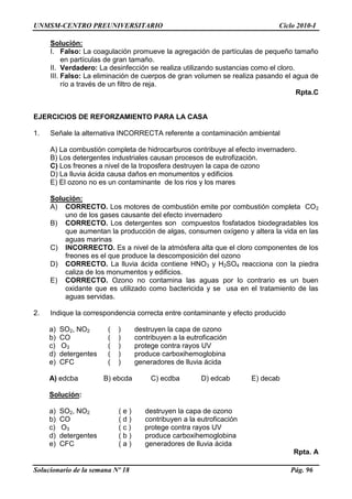 UNMSM-CENTRO PREUNIVERSITARIO Ciclo 2010-I
Solucionario de la semana Nº 18 Pág. 96
Solución:
I. Falso: La coagulación promueve la agregación de partículas de pequeño tamaño
en partículas de gran tamaño.
II. Verdadero: La desinfección se realiza utilizando sustancias como el cloro.
III. Falso: La eliminación de cuerpos de gran volumen se realiza pasando el agua de
río a través de un filtro de reja.
Rpta.C
EJERCICIOS DE REFORZAMIENTO PARA LA CASA
1. Señale la alternativa INCORRECTA referente a contaminación ambiental
A) La combustión completa de hidrocarburos contribuye al efecto invernadero.
B) Los detergentes industriales causan procesos de eutrofización.
C) Los freones a nivel de la troposfera destruyen la capa de ozono
D) La lluvia ácida causa daños en monumentos y edificios
E) El ozono no es un contaminante de los rios y los mares
Solución:
A) CORRECTO. Los motores de combustión emite por combustión completa CO2
uno de los gases causante del efecto invernadero
B) CORRECTO. Los detergentes son compuestos fosfatados biodegradables los
que aumentan la producción de algas, consumen oxígeno y altera la vida en las
aguas marinas
C) INCORRECTO. Es a nivel de la atmósfera alta que el cloro componentes de los
freones es el que produce la descomposición del ozono
D) CORRECTO. La lluvia ácida contiene HNO3 y H2SO4 reacciona con la piedra
caliza de los monumentos y edificios.
E) CORRECTO. Ozono no contamina las aguas por lo contrario es un buen
oxidante que es utilizado como bactericida y se usa en el tratamiento de las
aguas servidas.
2. Indique la correspondencia correcta entre contaminante y efecto producido
a) SO2, NO2 ( ) destruyen la capa de ozono
b) CO ( ) contribuyen a la eutroficación
c) O3 ( ) protege contra rayos UV
d) detergentes ( ) produce carboxihemoglobina
e) CFC ( ) generadores de lluvia ácida
A) edcba B) ebcda C) ecdba D) edcab E) decab
Solución:
a) SO2, NO2 ( e ) destruyen la capa de ozono
b) CO ( d ) contribuyen a la eutroficación
c) O3 ( c ) protege contra rayos UV
d) detergentes ( b ) produce carboxihemoglobina
e) CFC ( a ) generadores de lluvia ácida
Rpta. A
 