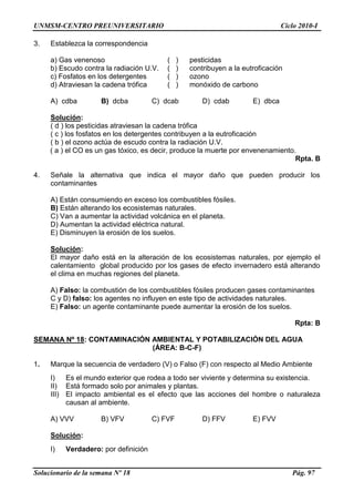 UNMSM-CENTRO PREUNIVERSITARIO Ciclo 2010-I
Solucionario de la semana Nº 18 Pág. 97
3. Establezca la correspondencia
a) Gas venenoso ( ) pesticidas
b) Escudo contra la radiación U.V. ( ) contribuyen a la eutroficación
c) Fosfatos en los detergentes ( ) ozono
d) Atraviesan la cadena trófica ( ) monóxido de carbono
A) cdba B) dcba C) dcab D) cdab E) dbca
Solución:
( d ) los pesticidas atraviesan la cadena trófica
( c ) los fosfatos en los detergentes contribuyen a la eutroficación
( b ) el ozono actúa de escudo contra la radiación U.V.
( a ) el CO es un gas tóxico, es decir, produce la muerte por envenenamiento.
Rpta. B
4. Señale la alternativa que indica el mayor daño que pueden producir los
contaminantes
A) Están consumiendo en exceso los combustibles fósiles.
B) Están alterando los ecosistemas naturales.
C) Van a aumentar la actividad volcánica en el planeta.
D) Aumentan la actividad eléctrica natural.
E) Disminuyen la erosión de los suelos.
Solución:
El mayor daño está en la alteración de los ecosistemas naturales, por ejemplo el
calentamiento global producido por los gases de efecto invernadero está alterando
el clima en muchas regiones del planeta.
A) Falso: la combustión de los combustibles fósiles producen gases contaminantes
C y D) falso: los agentes no influyen en este tipo de actividades naturales.
E) Falso: un agente contaminante puede aumentar la erosión de los suelos.
Rpta: B
SEMANA Nº 18: CONTAMINACIÓN AMBIENTAL Y POTABILIZACIÓN DEL AGUA
(ÁREA: B-C-F)
1. Marque la secuencia de verdadero (V) o Falso (F) con respecto al Medio Ambiente
I) Es el mundo exterior que rodea a todo ser viviente y determina su existencia.
II) Está formado solo por animales y plantas.
III) El impacto ambiental es el efecto que las acciones del hombre o naturaleza
causan al ambiente.
A) VVV B) VFV C) FVF D) FFV E) FVV
Solución:
I) Verdadero: por definición
 