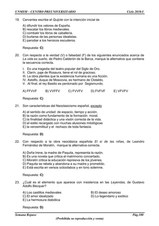 UNMSM – CENTRO PREUNIVERSITARIO Ciclo 2010-I
Semana Repaso Pág.100
(Prohibida su reproducción y venta)
19. Cervantes escribe el Quijote con la intención inicial de
A) difundir los valores de España.
B) rescatar los libros medievales.
C) combatir los libros de caballería.
D) burlarse de las personas idealistas.
E) parodiar a los heroicos escuderos.
Respuesta: C)
20. Con respecto a la verdad (V) o falsedad (F) de los siguientes enunciados acerca de
La vida es sueño, de Pedro Calderón de la Barca, marque la alternativa que contiene
la secuencia correcta.
I. Es una tragedia del teatro popular del Siglo de Oro.
II. Clarín, paje de Rosaura, tiene el rol de gracioso.
III. La obra plantea que la existencia humana es una ficción.
IV. Astolfo, duque de Moscovia, es hermano de Clotaldo.
V. Al final, el rey Basilio es perdonado por Segismundo.
A) FFVVF B) VVFFV C) FVVFV D) FVFVF E) VFVFV
Respuesta: C)
21. Son características del Neoclasicismo español, excepto
A) el sentido de unidad: de espacio, tiempo y acción.
B) la razón como fundamento de la formación moral.
C) la finalidad didáctica y una visión correcta de la vida.
D) el estilo recargado con muchas alusiones mitológicas
E) la verosimilitud y el rechazo de toda fantasía.
Respuesta: D)
22. Con respecto a la obra neoclásica española El sí de las niñas, de Leandro
Fernández de Moratín, marque la alternativa correcta.
A) Doña Irene, la madre de Paquita, representa la razón.
B) Es una novela que critica el matrimonio concertado.
C) Moratín critica la educación represiva de los jóvenes.
D) Paquita se rebela y abandona a su madre y prometido.
E) Está escrita en versos octosílabos y en tono solemne.
Respuesta: C)
23. ¿Cuál es el elemento que aparece con insistencia en las Leyendas, de Gustavo
Adolfo Bécquer?
A) Los castillos medievales B) El deseo amoroso
C) El amor idealizado D) Lo legendario y exótico
E) La hermosura diabólica
Respuesta: D)
 