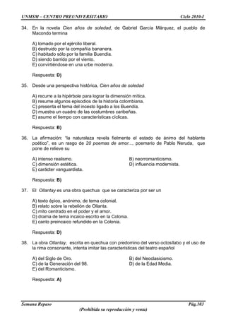 UNMSM – CENTRO PREUNIVERSITARIO Ciclo 2010-I
Semana Repaso Pág.103
(Prohibida su reproducción y venta)
34. En la novela Cien años de soledad, de Gabriel García Márquez, el pueblo de
Macondo termina
A) tomado por el ejército liberal.
B) destruido por la compañía bananera.
C) habitado sólo por la familia Buendía.
D) siendo barrido por el viento.
E) convirtiéndose en una urbe moderna.
Respuesta: D)
35. Desde una perspectiva histórica, Cien años de soledad
A) recurre a la hipérbole para lograr la dimensión mítica.
B) resume algunos episodios de la historia colombiana.
C) presenta el tema del incesto ligado a los Buendía.
D) muestra un cuadro de las costumbres caribeñas.
E) asume el tiempo con características cíclicas.
Respuesta: B)
36. La afirmación: “la naturaleza revela fielmente el estado de ánimo del hablante
poético”, es un rasgo de 20 poemas de amor..., poemario de Pablo Neruda, que
pone de relieve su
A) intenso realismo. B) neorromanticismo.
C) dimensión estética. D) influencia modernista.
E) carácter vanguardista.
Respuesta: B)
37. El Ollantay es una obra quechua que se caracteriza por ser un
A) texto épico, anónimo, de tema colonial.
B) relato sobre la rebelión de Ollanta.
C) mito centrado en el poder y el amor.
D) drama de tema incaico escrito en la Colonia.
E) canto preincaico refundido en la Colonia.
Respuesta: D)
38. La obra Ollantay, escrita en quechua con predomino del verso octosílabo y el uso de
la rima consonante, intenta imitar las características del teatro español
A) del Siglo de Oro. B) del Neoclasicismo.
C) de la Generación del 98. D) de la Edad Media.
E) del Romanticismo.
Respuesta: A)
 