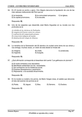 UNMSM – CENTRO PREUNIVERSITARIO Ciclo 2010-I
Semana Repaso Pág.107
(Prohibida su reproducción y venta)
54. En El mundo es ancho y ajeno, Ciro Alegría denuncia la liquidación de una de las
más valiosas instituciones del Perú que es
A) la hacienda. B) la comunidad campesina. C) la Iglesia.
D) la capital provinciana. E) la escuela.
Respuesta: B)
55. Uno de los aspectos que desarrolla José María Arguedas en su novela Los ríos
profundos es la
A) rebeldía de las chicheras de Patibamba.
B) venganza de Ernesto contra los colonos.
C) explotación del campesinado peruano.
D) cosmovisión indígena del mundo.
E) idealización del colegio de Abancay.
Respuesta: D)
56. La narrativa de la Generación del 50 aborda a la ciudad como tema de sus obras y
nos entrega, muchas veces, un visión de esta desde la mirada del
A) indígena. B) criollo. C) aristócrata.
D) migrante. E) burgués.
Respuesta: D)
57. ¿Qué afirmación corresponde al desenlace del cuento “Los gallinazos sin plumas”?
A) El cerdo simboliza a los desvalidos.
B) Manifiesta solidaridad con los necesitados.
C) Se contrapone con la indolencia social.
D) Expresa desesperanza y pesimismo.
E) Representa a la sociedad oficial limeña.
Respuesta: D)
58. En la novela La ciudad y los perros, de Mario Vargas Llosa, el cadete que denuncia
el robo del examen de química es el
A) Poeta. B) Jaguar. C) Boa. D) Serrano. E) Esclavo.
Respuesta: E)
 