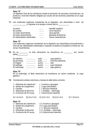 UNMSM – CENTRO PREUNIVERSITARIO Ciclo 2010-I
Semana Repaso Pág.112
(Prohibida su reproducción y venta)
Rpta “E”
La digestión final de los almidones hasta la formación de azucares monoméricos, se
produce a nivel del intestino delgado por acción de las enzimas presentes en el Jugo
intestinal.
17. Las moléculas orgánicas resultantes de la digestión, son absorbidas a nivel de
_____________ e ingresan a la sangre a través del/ la __________.
A) píloro ........ lobulillo hepático
B) cardias ........ vena hepatica
C) colón ascendente ........ vena genital
D) colón descendente ........ glándula de Brünner
E) vellosidades intestinales ......... venas mesentéricas
Rpta “E”
Las moléculas orgánicas resultantes de la digestión son absorbidas principalmente a
nivel de las vellosidades intestinales e ingresan al sistema circulatorio a través de las
venas mesentéricas.
18. En el_________, el bolo alimenticio se transforma en ________ por acción
del/la__________.
A) intestino .................. quilo ......... jugo gástrico
B) páncreas .................. quilo.......... enzimas lipolíticas
C) hígado .................. quimo ........ bilis
D) esófago .................. quimo ........ jugo Intestinal
E) estómago .................. quimo ....... jugo gástrico
Rpta “E”
En el estómago, el Bolo alimenticio se transforma en quimo mediante el Jugo
gástrico
19. Correlacione ambas columnas y marque la alternativa correcta
1.- Glándula de Lieberkuhn ( ) Insulina y glucagón
2.- Islotes de Langerhans ( ) Jugo pancreático
3.- Cardias ( ) Mucosa intestinal
4.- Glándulas de Brunner ( ) Esofágo – estómago
5.- Conducto de Wi rsung ( ) Submucosa intestinal
A) 1-2-3-4-5 B) 5-4-1-3-4 C) 2-5-1-3-4 D) 2-5-1-4-3 E) 1-3-5-2-4
Rpta “C”
1.- Glándula de Lieberkuhn ( 2 ) Insulina y glucagón
2.- Islotes de Langerhans ( 5 ) Jugo pancreático
3.- Cardias ( 1 ) Mucosa intestinal
4.- Glándulas de Brunner ( 3 ) Esofágo – estómago
5.- Conducto de Wi rsung ( 4 ) Submucosa intestinal
 