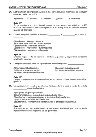 UNMSM – CENTRO PREUNIVERSITARIO Ciclo 2010-I
Semana Repaso Pág.114
(Prohibida su reproducción y venta)
24. La transmisión del impulso nervioso en las fibras nerviosas mielínicas se conducen
con mayor velocidad en los
A) anélidos B) anfibios C) insectos D) peces E) mamíferos
Rpta “E”
En los mamíferos la conducción del impulso nervioso alcanza una velocidad de 120
m /seg En los insectos, como la langosta de 6-12 m/seg Y en los anfibios, como la
rana de 28-30 m /seg .
25. El centro regulador de las actividades ___________ y ___________se localiza en
_________
A) cardíacas – gástricos - cerebro
B) motoras – respiratórias - bulbo raquídeo
C) respiratorias - cardiacas- cerebro
D) cardiacas – respiratorias - bulbo raquídeo
E) viscerales – motoras – protuberancia
Rpta “D“
El centro regulador de las actividades cardiacas, gástricas y respiratorias se localiza
en el bulbo raquídeo.
26. La reproducción sexual en un organismo es importante porque _______________
A) Forma gametos haploides. B) Asegura la supervivencia.
C) Mantiene unida a la pareja. D) Produce variabilidad genética.
E) Origina descendencia semejante.
Rpta “D”
La reproducción sexual en un organismo es importante porque produce variabilidad
genética.
27. La reproducción vegetativa de algunas plantas se lleva a cabo a través de un tallo
____________ denominado rizoma
A) adaptado a lugares pantanosos.
B) sin ramificaciones, coronado por un penacho de hojas.
C) epífito que crece apoyándose en la superficie de otras plantas.
D) crece horizontalmente sobre el terreno.
E) subterráneo, de crecimiento horizontal para la propagación vegetativa.
Rpta “E”
El rizoma es un tallo subterráneo, de crecimiento horizontal que participa en la
reproducción asexual vegetativa de las gramíneas.
 