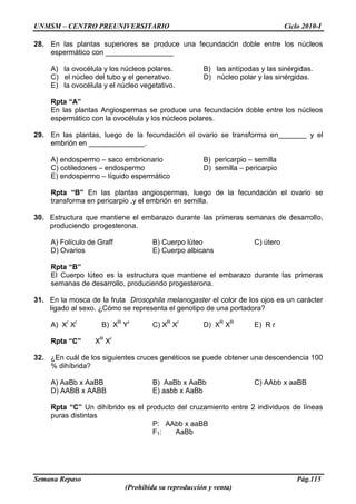 UNMSM – CENTRO PREUNIVERSITARIO Ciclo 2010-I
Semana Repaso Pág.115
(Prohibida su reproducción y venta)
28. En las plantas superiores se produce una fecundación doble entre los núcleos
espermático con _________________
A) la ovocélula y los núcleos polares. B) las antípodas y las sinérgidas.
C) el núcleo del tubo y el generativo. D) núcleo polar y las sinérgidas.
E) la ovocélula y el núcleo vegetativo.
Rpta “A”
En las plantas Angiospermas se produce una fecundación doble entre los núcleos
espermático con la ovocélula y los núcleos polares.
29. En las plantas, luego de la fecundación el ovario se transforma en_______ y el
embrión en ______________.
A) endospermo – saco embrionario B) pericarpio – semilla
C) cotiledones – endospermo D) semilla – pericarpio
E) endospermo – líquido espermático
Rpta “B” En las plantas angiospermas, luego de la fecundación el ovario se
transforma en pericarpio .y el embrión en semilla.
30. Estructura que mantiene el embarazo durante las primeras semanas de desarrollo,
produciendo progesterona.
A) Folículo de Graff B) Cuerpo lúteo C) útero
D) Ovarios E) Cuerpo albicans
Rpta “B”
El Cuerpo lúteo es la estructura que mantiene el embarazo durante las primeras
semanas de desarrollo, produciendo progesterona.
31. En la mosca de la fruta Drosophila melanogaster el color de los ojos es un carácter
ligado al sexo. ¿Cómo se representa el genotipo de una portadora?
A) Xr
Xr
B) XR
Yr
C) XR
Xr
D) XR
XR
E) R r
Rpta “C” XR
Xr
32. ¿En cuál de los siguientes cruces genéticos se puede obtener una descendencia 100
% dihíbrida?
A) AaBb x AaBB B) AaBb x AaBb C) AAbb x aaBB
D) AABB x AABB E) aabb x AaBb
Rpta “C” Un dihíbrido es el producto del cruzamiento entre 2 individuos de líneas
puras distintas
P: AAbb x aaBB
F1: AaBb
 