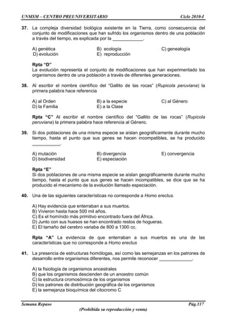 UNMSM – CENTRO PREUNIVERSITARIO Ciclo 2010-I
Semana Repaso Pág.117
(Prohibida su reproducción y venta)
37. La compleja diversidad biológica existente en la Tierra, como consecuencia del
conjunto de modificaciones que han sufrido los organismos dentro de una población
a través del tiempo, es explicada por la ____________.
A) genética B) ecología C) genealogía
D) evolución E) reproducción
Rpta “D”
La evolución representa el conjunto de modificaciones que han experimentado los
organismos dentro de una población a través de diferentes generaciones.
38. Al escribir el nombre científico del “Gallito de las rocas” (Rupicola peruviana) la
primera palabra hace referencia
A) al Orden B) a la especie C) al Género
D) la Familia E) a la Clase
Rpta “C” Al escribir el nombre científico del “Gallito de las rocas” (Rupicola
peruviana) la primera palabra hace referencia al Género.
39. Si dos poblaciones de una misma especie se aíslan geográficamente durante mucho
tiempo, hasta el punto que sus genes se hacen incompatibles, se ha producido
___________.
A) mutación B) divergencia E) convergencia
D) biodiversidad E) especiación
Rpta “E”
Si dos poblaciones de una misma especie se aíslan geográficamente durante mucho
tiempo, hasta el punto que sus genes se hacen incompatibles, se dice que se ha
producido el mecanismo de la evolución llamado especiación.
40. Una de las siguientes características no corresponde a Homo erectus.
A) Hay evidencia que enterraban a sus muertos.
B) Vivieron hasta hace 500 mil años.
C) Es el homínido más primitivo encontrado fuera del África.
D) Junto con sus huesos se han encontrado restos de hogueras.
E) El tamaño del cerebro variaba de 800 a 1300 cc.
Rpta “A” La evidencia de que enterraban a sus muertos es una de las
características que no corresponde a Homo erectus
41. La presencia de estructuras homólogas, así como las semejanzas en los patrones de
desarrollo entre organismos diferentes, nos permite reconocer _____________.
A) la fisiología de organismos ancestrales
B) que los organismos descienden de un ancestro común
C) la estructura cromosómica de los organismos
D) los patrones de distribución geográfica de los organismos
E) la semejanza bioquímica del citocromo C
 