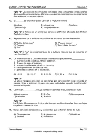 UNMSM – CENTRO PREUNIVERSITARIO Ciclo 2010-I
Semana Repaso Pág.118
(Prohibida su reproducción y venta)
Rpta “B” La presencia de estructuras homólogas y las semejanzas en los patrones
de desarrollo entre organismos diferentes, nos permite reconocer que los organismos
descienden de un ancestro común.
42. El________es un animal que se ubica en el Phyllum Chordata
A) milpies B) erizo de mar C) anfioxo
D) escarabajo E) cangrejo violaceo
Rpta “C” El Anfioxo es un animal que pertenece al Phyllum Chordata, Sub Phyllum
Cephalochordata.
43. Representante de la avifauna nacional que se encuentra en vías de extinción.
A) “Gallito de las rocas” B) “Piquero común”
C) “Guanay” D) “Zambullidor de Junín”
E) “Suri”
Rpta “E” El “sur” es un representante de la avifauna nacional que se encuentra en
vías de extinción.
44. Un invertebrado de la Clase Hexapoda se caracteriza por presentar____________
I. cuerpo dividido en cabeza, tórax y abdomen.
II. 3 pares de patas articuladas.
III. aparato bucal lamedor, picador o chupador.
IV sacos pulmonares en forma de libro.
V glándulas de veneno en el cefalotórax.
A) I, II, III B) I, III, V C) II, III, IV D) II, III, V E) I, III, IV
Rpta “A”
La Clase Hexapoda (Insecta) se caracteriza por por presentar cuerpo dividido en
cabeza, tórax y abdomen, 3 pares de patas articuladas, aparato bucal lamedor,
picador o chupador.
45. La División___________, incluye plantas con semillas libres, carentes de fruto
A) Angiosperma B) Briofita C) Gymnosperma
D) Pteridofita E) Rodofita
Rpta “C”
La División Gymnosperma, incluye plantas con semillas desnudas libres en hojas
carpelares, carecen de fruto.
46. Plantas con pistilo característico y con semillas que se forman dentro del fruto.
A) Gimnospermas B) Angiospermas C) Hepáticas
D) Briofitas E) Pteridofitas
 