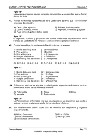 UNMSM – CENTRO PREUNIVERSITARIO Ciclo 2010-I
Semana Repaso Pág.119
(Prohibida su reproducción y venta)
Rpta “B”
Las Angiospermas son plantas con pistilo característico y con semillas que se forman
dentro del fruto.
47. Plantas maderables representativas de la Costa Norte del Perú que se encuentran
en peligro de extinción.
A) Cedro, pino, algarrobo B) Palmera, hualtaco, cedro
C) Caoba, hualtaco, tornillo D) Algarrobo, hualtaco y guayacán
E) Puya raimondi, palo de balsa, caoba
Rpta “D”
El algarrobo, hualtaco y guayacán son plantas maderables representativas de la
Floresta de Costa Norte del Perú que se encuentran en peligro de extinción.
48. Correlacione el tipo de planta con la División a la que pertenecen
1.- Diente de León y maíz ( ) Gimnospermas
2.- Pino y cipres ( ) Briofitas
3.- Ulva y Spirogyra ( ) Angiospermas
4.- Musgos y hepáticas ( ) Pteridofitas
5.- Helechos y cola de caballo ( ) Chlorophytas
A) 3-2-1-5-4 B) 2-4-1-3-5 C) 2-4-1-5-3 D) 2-3-1-4-5 E) 2-1-5-3-4
Rpta “C”
1.- Diente de León y maíz ( 2 ) Gimnospermas
2.- Pino y cipres ( 4 ) Briofitas
3.- Ulva y Spirogyra ( 1 ) Angiospermas
4.- Musgos y hepáticas ( 5 ) Pteridofitas
5.- Helechos y cola de caballo ( 3 ) Chlorophytas
49. Enfermedad viral que se adquiere por vía digestiva y que afecta al sistema nervioso
produciendo atrofia de los miembros inferiores.
A) Poliomielitis B) Rabia C) Gripe
D) Varicela E) Bartonelosis
Rpta “A”
La Poliomielitis es enfermedad viral que se adquiere por vía digestiva y que afecta al
sistema nervioso produciendo atrofia de los miembros inferiores.
50. Son enfermedades virales cuyas vías de infección son respiratoria y digestiva
respectivamente.
A) Gripe y Sarampión B) Gripe y Sífilis
C) Gripe y Poliomielitis D) Rabia y Cólera
E) Tuberculosis y Poliomielitis
 
