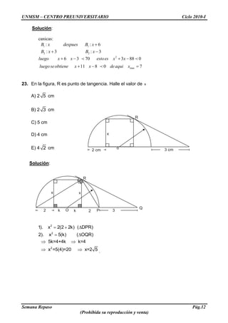 UNMSM – CENTRO PREUNIVERSITARIO Ciclo 2010-I
Semana Repaso Pág.12
(Prohibida su reproducción y venta)
Solución:
canicas:
1 1
2 2
: : 6
: 3 : 3
B x despues B x
B x B x
2
6 3 70 3 88 0luego x x estoes x x
max11 8 0 7luego seobtiene x x deaqui x
23. En la figura, R es punto de tangencia. Halle el valor de x
A) 2 5 cm
B) 2 3 cm
C) 5 cm
D) 4 cm
E) 4 2 cm
Solución:
2
2
2
1). x 2(2 2k) ( DPR)
2). x 5(k) ( OQR)
5k=4+4k k=4
x =5(4)=20 x=2 5 .
R
o 3 cm2 cm
x
R
O 32
x
k k 2
x
Q
P
 