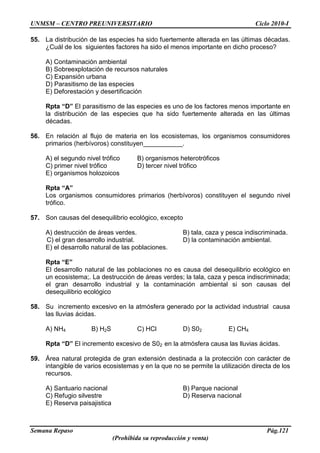 UNMSM – CENTRO PREUNIVERSITARIO Ciclo 2010-I
Semana Repaso Pág.121
(Prohibida su reproducción y venta)
55. La distribución de las especies ha sido fuertemente alterada en las últimas décadas.
¿Cuál de los siguientes factores ha sido el menos importante en dicho proceso?
A) Contaminación ambiental
B) Sobreexplotación de recursos naturales
C) Expansión urbana
D) Parasitismo de las especies
E) Deforestación y desertificación
Rpta “D” El parasitismo de las especies es uno de los factores menos importante en
la distribución de las especies que ha sido fuertemente alterada en las últimas
décadas.
56. En relación al flujo de materia en los ecosistemas, los organismos consumidores
primarios (herbívoros) constituyen___________.
A) el segundo nivel trófico B) organismos heterotróficos
C) primer nivel trófico D) tercer nivel trófico
E) organismos holozoicos
Rpta “A”
Los organismos consumidores primarios (herbívoros) constituyen el segundo nivel
trófico.
57. Son causas del desequilibrio ecológico, excepto
A) destrucción de áreas verdes. B) tala, caza y pesca indiscriminada.
C) el gran desarrollo industrial. D) la contaminación ambiental.
E) el desarrollo natural de las poblaciones.
Rpta “E”
El desarrollo natural de las poblaciones no es causa del desequilibrio ecológico en
un ecosistema;. La destrucción de áreas verdes; la tala, caza y pesca indiscriminada;
el gran desarrollo industrial y la contaminación ambiental si son causas del
desequilibrio ecológico
58. Su incremento excesivo en la atmósfera generado por la actividad industrial causa
las lluvias ácidas.
A) NH4 B) H2S C) HCl D) S02 E) CH4
Rpta “D” El incremento excesivo de S02 en la atmósfera causa las lluvias ácidas.
59. Área natural protegida de gran extensión destinada a la protección con carácter de
intangible de varios ecosistemas y en la que no se permite la utilización directa de los
recursos.
A) Santuario nacional B) Parque nacional
C) Refugio silvestre D) Reserva nacional
E) Reserva paisajistica
 