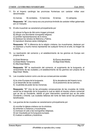 UNMSM – CENTRO PREUNIVERSITARIO Ciclo 2010-I
Semana Repaso Pág.125
(Prohibida su reproducción y venta)
11. En el Imperio carolingio las provincias fronterizas con carácter militar eran
denominadas
A) marcas. B) condados. C) baronías. D) temas. E) satrapías.
Respuesta: “A”. Una marca era una provincia limítrofe de carácter militar gobernada
por un marqués.
12. El arte musulmán se caracterizó principalmente por
A) colocar la figura de Alá como imagen principal.
B) dibujar una abundante iconografía religiosa.
C) prohibir representaciones de lo divino.
D) destacar los retratos de Mahoma y Fátima.
E) reproducir diversos seres mitológicos.
Respuesta: “C” A diferencia de la religión cristiana, los musulmanes, destacan por
no expresar y mucho menos representar de cualquier forma en el arte, la imagen de
lo divino.
13. La reactivación del comercio y el establecimiento de los gremios en Europa son
propios de la
A) Edad Moderna. B) Época absolutista.
C) Edad Media Temprana. D) Baja Edad Media.
E) Alta Edad Media.
Respuesta: “D” la reactivación del comercio, el surgimiento de la burguesía, el
renacimiento de las ciudades y el establecimiento de los gremios son propios de la
Baja Edad Media.
14. Las cruzadas tuvieron como una de sus consecuencias sociales
A) la crisis Europea de la burguesía. B) la decadencia del Imperio turco.
C) el desarrollo de las ciudades. D) el predominio de los señores.
E) la pérdida de poder de los monarcas.
Respuesta: “C” Una de las principales consecuencias de las cruzadas de índole
social fue el desarrollo de la burguesía lo cual se debió al impulso urbano comercial
que se dio en Occidente, debido al gran intercambio comercial que se dio entre
Occidente y Oriente. Las ciudades italianas del norte de Italia serían las principales
beneficiadas.
15. Las guerras de las cruzadas se caracterizaron principalmente por
A) conciliar la Iglesia cristiana con la ortodoxa.
B) enfrentar a cristianos y musulmanes.
C) rechazar el culto a las iconografías religiosas.
D) ser impulsada por la burguesía europea.
E) rivalizar a católicos y bizantinos.
 