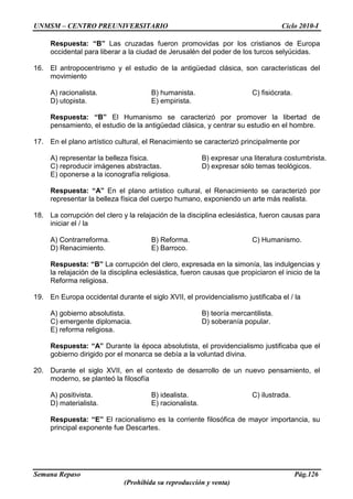 UNMSM – CENTRO PREUNIVERSITARIO Ciclo 2010-I
Semana Repaso Pág.126
(Prohibida su reproducción y venta)
Respuesta: “B” Las cruzadas fueron promovidas por los cristianos de Europa
occidental para liberar a la ciudad de Jerusalén del poder de los turcos selyúcidas.
16. El antropocentrismo y el estudio de la antigüedad clásica, son características del
movimiento
A) racionalista. B) humanista. C) fisiócrata.
D) utopista. E) empirista.
Respuesta: “B” El Humanismo se caracterizó por promover la libertad de
pensamiento, el estudio de la antigüedad clásica, y centrar su estudio en el hombre.
17. En el plano artístico cultural, el Renacimiento se caracterizó principalmente por
A) representar la belleza física. B) expresar una literatura costumbrista.
C) reproducir imágenes abstractas. D) expresar sólo temas teológicos.
E) oponerse a la iconografía religiosa.
Respuesta: “A” En el plano artístico cultural, el Renacimiento se caracterizó por
representar la belleza física del cuerpo humano, exponiendo un arte más realista.
18. La corrupción del clero y la relajación de la disciplina eclesiástica, fueron causas para
iniciar el / la
A) Contrarreforma. B) Reforma. C) Humanismo.
D) Renacimiento. E) Barroco.
Respuesta: “B” La corrupción del clero, expresada en la simonía, las indulgencias y
la relajación de la disciplina eclesiástica, fueron causas que propiciaron el inicio de la
Reforma religiosa.
19. En Europa occidental durante el siglo XVII, el providencialismo justificaba el / la
A) gobierno absolutista. B) teoría mercantilista.
C) emergente diplomacia. D) soberanía popular.
E) reforma religiosa.
Respuesta: “A” Durante la época absolutista, el providencialismo justificaba que el
gobierno dirigido por el monarca se debía a la voluntad divina.
20. Durante el siglo XVII, en el contexto de desarrollo de un nuevo pensamiento, el
moderno, se planteó la filosofía
A) positivista. B) idealista. C) ilustrada.
D) materialista. E) racionalista.
Respuesta: “E” El racionalismo es la corriente filosófica de mayor importancia, su
principal exponente fue Descartes.
 