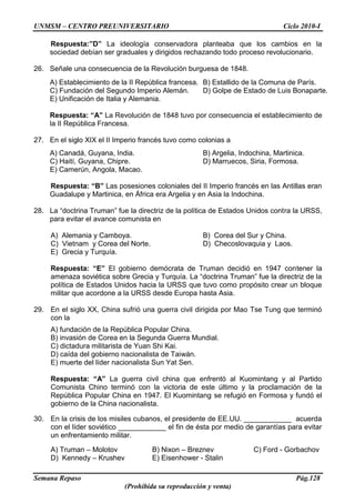 UNMSM – CENTRO PREUNIVERSITARIO Ciclo 2010-I
Semana Repaso Pág.128
(Prohibida su reproducción y venta)
Respuesta:”D” La ideología conservadora planteaba que los cambios en la
sociedad debían ser graduales y dirigidos rechazando todo proceso revolucionario.
26. Señale una consecuencia de la Revolución burguesa de 1848.
A) Establecimiento de la II República francesa. B) Estallido de la Comuna de París.
C) Fundación del Segundo Imperio Alemán. D) Golpe de Estado de Luis Bonaparte.
E) Unificación de Italia y Alemania.
Respuesta: “A” La Revolución de 1848 tuvo por consecuencia el establecimiento de
la II República Francesa.
27. En el siglo XIX el II Imperio francés tuvo como colonias a
A) Canadá, Guyana, India. B) Argelia, Indochina, Martinica.
C) Haití, Guyana, Chipre. D) Marruecos, Siria, Formosa.
E) Camerún, Angola, Macao.
Respuesta: “B” Las posesiones coloniales del II Imperio francés en las Antillas eran
Guadalupe y Martinica, en África era Argelia y en Asia la Indochina.
28. La “doctrina Truman” fue la directriz de la política de Estados Unidos contra la URSS,
para evitar el avance comunista en
A) Alemania y Camboya. B) Corea del Sur y China.
C) Vietnam y Corea del Norte. D) Checoslovaquia y Laos.
E) Grecia y Turquía.
Respuesta: “E” El gobierno demócrata de Truman decidió en 1947 contener la
amenaza soviética sobre Grecia y Turquía. La “doctrina Truman” fue la directriz de la
política de Estados Unidos hacia la URSS que tuvo como propósito crear un bloque
militar que acordone a la URSS desde Europa hasta Asia.
29. En el siglo XX, China sufrió una guerra civil dirigida por Mao Tse Tung que terminó
con la
A) fundación de la República Popular China.
B) invasión de Corea en la Segunda Guerra Mundial.
C) dictadura militarista de Yuan Shi Kai.
D) caída del gobierno nacionalista de Taiwán.
E) muerte del líder nacionalista Sun Yat Sen.
Respuesta: “A” La guerra civil china que enfrentó al Kuomintang y al Partido
Comunista Chino terminó con la victoria de este último y la proclamación de la
República Popular China en 1947. El Kuomintang se refugió en Formosa y fundó el
gobierno de la China nacionalista.
30. En la crisis de los misiles cubanos, el presidente de EE.UU. ____________ acuerda
con el líder soviético ____________ el fin de ésta por medio de garantías para evitar
un enfrentamiento militar.
A) Truman – Molotov B) Nixon – Breznev C) Ford - Gorbachov
D) Kennedy – Krushev E) Eisenhower - Stalin
 