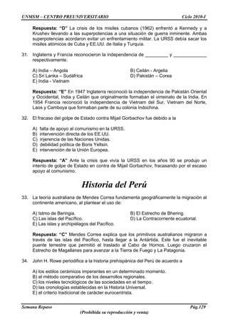 UNMSM – CENTRO PREUNIVERSITARIO Ciclo 2010-I
Semana Repaso Pág.129
(Prohibida su reproducción y venta)
Respuesta: “D” La crisis de los misiles cubanos (1962) enfrentó a Kennedy y a
Krushev llevando a las superpotencias a una situación de guerra inminente. Ambas
superpotencias acordaron evitar un enfrentamiento militar. La URSS debía sacar los
misiles atómicos de Cuba y EE.UU. de Italia y Turquía.
31. Inglaterra y Francia reconocieron la independencia de _________ y _____________
respectivamente.
A) India – Angola B) Ceilán - Argelia
C) Sri Lanka – Sudáfrica D) Pakistán – Corea
E) India - Vietnam
Respuesta: “E” En 1947 Inglaterra reconoció la independencia de Pakistán Oriental
y Occidental, India y Ceilán que originalmente formaban el virreinato de la India. En
1954 Francia reconoció la independencia de Vietnam del Sur, Vietnam del Norte,
Laos y Camboya que formaban parte de su colonia Indochina.
32. El fracaso del golpe de Estado contra Mijail Gorbachov fue debido a la
A) falta de apoyo al comunismo en la URSS.
B) intervención directa de los EE.UU.
C) injerencia de las Naciones Unidas.
D) debilidad política de Boris Yeltsin.
E) intervención de la Unión Europea.
Respuesta: “A” Ante la crisis que vivía la URSS en los años 90 se produjo un
intento de golpe de Estado en contra de Mijail Gorbachov, fracasando por el escaso
apoyo al comunismo.
Historia del Perú
33. La teoría australiana de Mendes Correa fundamenta geográficamente la migración al
continente americano, al plantear el uso de:
A) Istmo de Beringia. B) El Estrecho de Bhering.
C) Las islas del Pacífico. D) La Contracorriente ecuatorial.
E) Las islas y archipiélagos del Pacífico.
Respuesta: “C” Mendes Correa explica que los primitivos australianos migraron a
través de las islas del Pacífico, hasta llegar a la Antártida. Este fue el inevitable
puente terrestre que permitió el traslado al Cabo de Hornos. Luego cruzaron el
Estrecho de Magallanes para avanzar a la Tierra de Fuego y La Patagonia.
34. John H. Rowe periodifica a la historia prehispánica del Perú de acuerdo a
A) los estilos cerámicos imperantes en un determinado momento.
B) el método comparativo de los desarrollos regionales.
C) los niveles tecnológicos de las sociedades en el tiempo.
D) las cronologías establecidas en la Historia Universal.
E) el criterio tradicional de carácter eurocentrista.
 