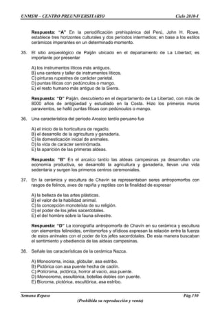 UNMSM – CENTRO PREUNIVERSITARIO Ciclo 2010-I
Semana Repaso Pág.130
(Prohibida su reproducción y venta)
Respuesta: “A” En la periodificación prehispánica del Perú, John H. Rowe,
establece tres horizontes culturales y dos períodos intermedios; en base a los estilos
cerámicos imperantes en un determinado momento.
35. El sitio arqueológico de Paiján ubicado en el departamento de La Libertad; es
importante por presentar
A) los instrumentos líticos más antiguos.
B) una cantera y taller de instrumentos líticos.
C) pinturas rupestres de carácter parietal.
D) puntas líticas con pedúnculos o mango.
E) el resto humano más antiguo de la Sierra.
Respuesta: “D” Paiján, descubierto en el departamento de La Libertad, con más de
8000 años de antigüedad y estudiado en la Costa. Hizo los primeros muros
paravientos, se halló puntas líticas con pedúnculos o mango.
36. Una característica del período Arcaico tardío peruano fue
A) el inicio de la horticultura de regadío.
B) el desarrollo de la agricultura y ganadería.
C) la domesticación inicial de animales.
D) la vida de carácter seminómada.
E) la aparición de las primeras aldeas.
Respuesta: “B” En el arcaico tardío las aldeas campesinas ya desarrollan una
economía productiva, se desarrolló la agricultura y ganadería, llevan una vida
sedentaria y surgen los primeros centros ceremoniales.
37. En la cerámica y escultura de Chavín se representaban seres antropomorfos con
rasgos de felinos, aves de rapiña y reptiles con la finalidad de expresar
A) la belleza de las artes plásticas.
B) el valor de la habilidad animal.
C) la concepción monoteísta de su religión.
D) el poder de los jefes sacerdotales.
E) el del hombre sobre la fauna silvestre.
Respuesta: “D” La iconografía antropomorfa de Chavín en su cerámica y escultura
con elementos felinoides, ornitomorfos y ofídicos expresan la relación entre la fuerza
de estos animales con el poder de los jefes sacerdotales. De esta manera buscaban
el sentimiento y obediencia de las aldeas campesinas.
38. Señale las características de la cerámica Nazca.
A) Monocroma, incisa, globular, asa estribo.
B) Pictórica con asa puente hecha de caolín.
C) Polícroma, pictórica, horror al vacío, asa puente.
D) Monocroma, escultórica, botellas dobles con puente.
E) Bícroma, pictórica, escultórica, asa estribo.
 