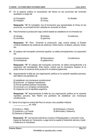 UNMSM – CENTRO PREUNIVERSITARIO Ciclo 2010-I
Semana Repaso Pág.133
(Prohibida su reproducción y venta)
47. En el aspecto político la recaudación del tributo en las provincias del virreinato
quedaban a cargo del
A) Corregidor. B) Oidor. C) Alcalde.
D) Visitador. E) Virrey.
Respuesta: “A” El corregidor, fue el funcionario que representaba al Virrey en las
provincias, su principal función radicaba en recaudar el tributo.
48. Para fomentar la producción bajo control estatal se estableció en el virreinato los
A) obrajes. B) tambos. C) estancos.
D) chorrillos. E) gremios.
Respuesta: “C” Para fomentar la producción, bajo control estatal, el Estado
virreinal estableció los sistemas de estancos. Estos fueron, el tabaco, pólvora, breas,
etc.
49. El colapso del monopolio comercial español, se debió principalmente a la expansión
del
A) proteccionismo. B) fisiocratismo. C) bullonismo.
D) contrabando. E) galeonismo.
Respuesta: “D” El colapso del monopolio comercial, se debió principalmente a la
expansión del contrabando. Este hecho, motivó que la monarquía hispana al no
poder frenar el comercio ilícito pusiera fin al sistema galeonista.
50. Argumentando la falta de una organización política en la naciente república peruana,
San Martín era partidario de
A) establecer una monarquía constitucional.
B) promover un régimen republicano.
C) formar partidos políticos nacionales.
D) convocar a un congreso constituyente.
E) integrarse con la república argentina.
Respuesta: “A” Argumentando la falta de una organización política en la naciente
república peruana, San Martin era partidario de establecer una monarquía
constitucional.
51. Santa Cruz logró el control del Perú al vencer a los caudillos militares
______________ en 1836.
A) Vivanco y Nieto B) Echenique y Vivanco
C) Gutiérrez y La Fuente D) Bermúdez y Salaverry
E) Gamarra y Salaverry
Respuesta: “E” Las fuerzas bolivianas cruzaron el Desaguadero y vencieron a las
tropas de Gamarra en Yanacocha. Luego tomó la capital y finalmente derrota y fusila
a Salaverry en Socabaya.
 