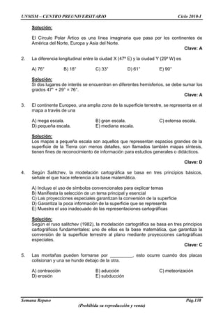 UNMSM – CENTRO PREUNIVERSITARIO Ciclo 2010-I
Semana Repaso Pág.138
(Prohibida su reproducción y venta)
Solución:
El Círculo Polar Ártico es una línea imaginaria que pasa por los continentes de
América del Norte, Europa y Asia del Norte.
Clave: A
2. La diferencia longitudinal entre la ciudad X (47º E) y la ciudad Y (29º W) es
A) 76° B) 18° C) 33° D) 61° E) 90°
Solución:
Si dos lugares de interés se encuentran en diferentes hemisferios, se debe sumar los
grados 47° + 29° = 76°.
Clave: A
3. El continente Europeo, una amplia zona de la superficie terrestre, se representa en el
mapa a través de una
A) mega escala. B) gran escala. C) extensa escala.
D) pequeña escala. E) mediana escala.
Solución:
Los mapas a pequeña escala son aquellos que representan espacios grandes de la
superficie de la Tierra con menos detalles, son llamados también mapas síntesis,
tienen fines de reconocimiento de información para estudios generales o didácticos.
Clave: D
4. Según Salitchev, la modelación cartográfica se basa en tres principios básicos,
señale el que hace referencia a la base matemática.
A) Incluye el uso de símbolos convencionales para explicar temas
B) Manifiesta la selección de un tema principal y esencial
C) Las proyecciones especiales garantizan la conversión de la superficie
D) Garantiza la poca información de la superficie que se representa
E) Muestra el uso inadecuado de las representaciones cartográficas
Solución:
Según el ruso salitchev (1982), la modelación cartográfica se basa en tres principios
cartográficos fundamentales: uno de ellos es la base matemática, que garantiza la
conversión de la superficie terrestre al plano mediante proyecciones cartográficas
especiales.
Clave: C
5. Las montañas pueden formarse por _________, esto ocurre cuando dos placas
colisionan y una se hunde debajo de la otra.
A) contracción B) aducción C) meteorización
D) erosión E) subducción
 