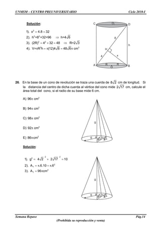 UNMSM – CENTRO PREUNIVERSITARIO Ciclo 2010-I
Semana Repaso Pág.14
(Prohibida su reproducción y venta)
Solución:
2
2 2
2 2
2 3
1). x 4.8 32
2). h =8 +32=96 h=4 6
3). (2R) 4 32 48 R=2 3
4). V= R h (12)4 6 48 6 cm
26. En la base de un cono de revolución se traza una cuerda de 8 2 cm de longitud. Si
la distancia del centro de dicha cuerda al vértice del cono mide 2 17 cm, calcule el
área total del cono, si el radio de su base mide 6 cm.
A) 2
96 cm
B) 2
94 cm
C) 2
98 cm
D) 2
92 cm
E) 2
86 cm
Solución:
2 2
2
2
T
2
T
1). g 4 2 2 17 10
2). A .6.10 .6
3). A 96 cm
o
g
4 24 26
A B
C D
O
H
O1
R R
x4
8
h
o
g
4 24 26
 