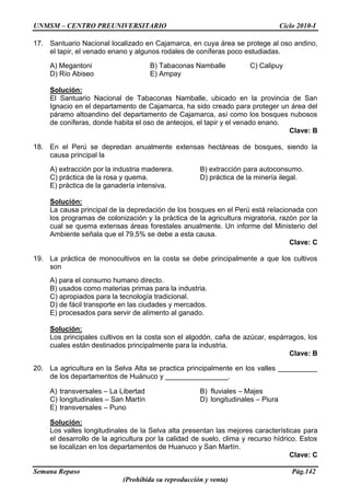 UNMSM – CENTRO PREUNIVERSITARIO Ciclo 2010-I
Semana Repaso Pág.142
(Prohibida su reproducción y venta)
17. Santuario Nacional localizado en Cajamarca, en cuya área se protege al oso andino,
el tapir, el venado enano y algunos rodales de coníferas poco estudiadas.
A) Megantoni B) Tabaconas Namballe C) Calipuy
D) Río Abiseo E) Ampay
Solución:
El Santuario Nacional de Tabaconas Namballe, ubicado en la provincia de San
Ignacio en el departamento de Cajamarca, ha sido creado para proteger un área del
páramo altoandino del departamento de Cajamarca, así como los bosques nubosos
de coníferas, donde habita el oso de anteojos, el tapir y el venado enano.
Clave: B
18. En el Perú se depredan anualmente extensas hectáreas de bosques, siendo la
causa principal la
A) extracción por la industria maderera. B) extracción para autoconsumo.
C) práctica de la rosa y quema. D) práctica de la minería ilegal.
E) práctica de la ganadería intensiva.
Solución:
La causa principal de la depredación de los bosques en el Perú está relacionada con
los programas de colonización y la práctica de la agricultura migratoria, razón por la
cual se quema extensas áreas forestales anualmente. Un informe del Ministerio del
Ambiente señala que el 79,5% se debe a esta causa.
Clave: C
19. La práctica de monocultivos en la costa se debe principalmente a que los cultivos
son
A) para el consumo humano directo.
B) usados como materias primas para la industria.
C) apropiados para la tecnología tradicional.
D) de fácil transporte en las ciudades y mercados.
E) procesados para servir de alimento al ganado.
Solución:
Los principales cultivos en la costa son el algodón, caña de azúcar, espárragos, los
cuales están destinados principalmente para la industria.
Clave: B
20. La agricultura en la Selva Alta se practica principalmente en los valles __________
de los departamentos de Huánuco y ________________.
A) transversales – La Libertad B) fluviales – Majes
C) longitudinales – San Martín D) longitudinales – Piura
E) transversales – Puno
Solución:
Los valles longitudinales de la Selva alta presentan las mejores características para
el desarrollo de la agricultura por la calidad de suelo, clima y recurso hídrico. Estos
se localizan en los departamentos de Huanuco y San Martín.
Clave: C
 