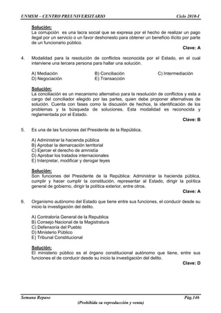 UNMSM – CENTRO PREUNIVERSITARIO Ciclo 2010-I
Semana Repaso Pág.146
(Prohibida su reproducción y venta)
Solución:
La corrupción es una lacra social que se expresa por el hecho de realizar un pago
ilegal por un servicio o un favor deshonesto para obtener un beneficio ilícito por parte
de un funcionario público.
Clave: A
4. Modalidad para la resolución de conflictos reconocida por el Estado, en el cual
interviene una tercera persona para hallar una solución.
A) Mediación B) Conciliación C) Intermediación
D) Negociación E) Transacción
Solución:
La conciliación es un mecanismo alternativo para la resolución de conflictos y esta a
cargo del conciliador elegido por las partes, quien debe proponer alternativas de
solución. Cuenta con fases como la discusión de hechos, la identificación de los
problemas y la búsqueda de soluciones. Esta modalidad es reconocida y
reglamentada por el Estado.
Clave: B
5. Es una de las funciones del Presidente de la República.
A) Administrar la hacienda pública
B) Aprobar la demarcación territorial
C) Ejercer el derecho de amnistía
D) Aprobar los tratados internacionales
E) Interpretar, modificar y derogar leyes
Solución:
Son funciones del Presidente de la República: Administrar la hacienda pública,
cumplir y hacer cumplir la constitución, representar al Estado, dirigir la política
general de gobierno, dirigir la política exterior, entre otros.
Clave: A
6. Organismo autónomo del Estado que tiene entre sus funciones, el conducir desde su
inicio la investigación del delito.
A) Contraloría General de la Republica
B) Consejo Nacional de la Magistratura
C) Defensoría del Pueblo
D) Ministerio Público
E) Tribunal Constitucional
Solución:
El ministerio público es el órgano constitucional autónomo que tiene, entre sus
funciones el de conducir desde su inicio la investigación del delito.
Clave: D
 