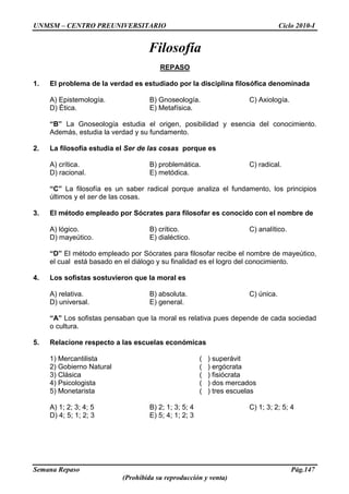 UNMSM – CENTRO PREUNIVERSITARIO Ciclo 2010-I
Semana Repaso Pág.147
(Prohibida su reproducción y venta)
Filosofía
REPASO
1. El problema de la verdad es estudiado por la disciplina filosófica denominada
A) Epistemología. B) Gnoseología. C) Axiología.
D) Ética. E) Metafísica.
“B” La Gnoseología estudia el origen, posibilidad y esencia del conocimiento.
Además, estudia la verdad y su fundamento.
2. La filosofía estudia el Ser de las cosas porque es
A) crítica. B) problemática. C) radical.
D) racional. E) metódica.
“C” La filosofía es un saber radical porque analiza el fundamento, los principios
últimos y el ser de las cosas.
3. El método empleado por Sócrates para filosofar es conocido con el nombre de
A) lógico. B) crítico. C) analítico.
D) mayeútico. E) dialéctico.
“D” El método empleado por Sócrates para filosofar recibe el nombre de mayeútico,
el cual está basado en el diálogo y su finalidad es el logro del conocimiento.
4. Los sofistas sostuvieron que la moral es
A) relativa. B) absoluta. C) única.
D) universal. E) general.
“A” Los sofistas pensaban que la moral es relativa pues depende de cada sociedad
o cultura.
5. Relacione respecto a las escuelas económicas
1) Mercantilista ( ) superávit
2) Gobierno Natural ( ) ergócrata
3) Clásica ( ) fisiócrata
4) Psicologista ( ) dos mercados
5) Monetarista ( ) tres escuelas
A) 1; 2; 3; 4; 5 B) 2; 1; 3; 5; 4 C) 1; 3; 2; 5; 4
D) 4; 5; 1; 2; 3 E) 5; 4; 1; 2; 3
 
