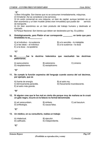 UNMSM – CENTRO PREUNIVERSITARIO Ciclo 2010-I
Semana Repaso Pág.149
(Prohibida su reproducción y venta)
“E”
1) Bien Infungible. Son bienes que no se consumen inmediatamente, máquinas.
2) Inmaterial. Así se consideran a los servicios.
3) Un avión comercial es una máquina, un bien de capital, aunque también es un
bien económico y un bien mueble (antes eran inmuebles) que puede dar servicio
de transporte.
4) Un bien económico es un bien producto del trabajo humano y destinado al
mercado.
5) Parque Nacional. Son bienes que deben ser declarados por ley. Es público
9. Ontológicamente, para Platón el ser corresponde ________, en tanto que para
Aristóteles lo es,__________.
A) al individuo – la sustancia B) a lo sencible – lo inteligible
C) a las ideas – el individuo D) a la sustancia – la doxa
E) a la doxa – la epistéme
“C”
10. El_________fue la doctrina helenística que reactualizó las doctrinas
platonianas.
A) episcureismo B) estoicismo C) cinismo
D) neoplatonismo E) escepticismo
“D”
11. Se cumple la función expresiva del lenguaje cuando acerca del sol decimos,
por ejemplo, que es
A) fuente de energía. B) el astro rey.
C) térmicamente perecible. D) físicamente incandescente.
E) el astro más grande.
“B”
12. Si alguien cree que le fue mal en cierto día porque muy de mañana se le cruzó
un gato negro, incurre en la falacia no formal denominada
A) ad verecundiam. B) énfasis. C) ad baculum.
D) anfibología. E) causa falsa.
“E”
13. Un médico, en su consultorio, realiza un trabajo
A) intelectual. B) ejecutor. C) director.
D) calificado. E) independiente.
“E”
 