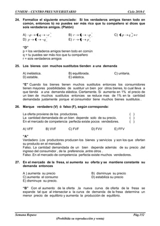 UNMSM – CENTRO PREUNIVERSITARIO Ciclo 2010-I
Semana Repaso Pág.152
(Prohibida su reproducción y venta)
24. Formalice el siguiente enunciado: Si los verdaderos amigos tienen todo en
común, entonces tú no puedes ser más rico que tu compañero si dices que
sois verdaderos amigos. (Platón)
A) rqp B) pqr C) rqp
D) qrp E) pqr
“D”
p = los verdaderos amigos tienen todo en común
q = tu puedes ser más rico que tu compañero
r = sois verdaderos amigos
25. Los bienes con muchos sustitutos tienden a una demanda
A) inelástica. B) equilibrada. C) unitaria.
D) estable. E) elástica.
“E” Cuando los bienes tienen muchos sustitutos entonces los consumidores
tienen mayores posibilidades de sustituir un bien por otros bienes, lo cual lleva a
que tienda a una demanda elástica. Ciertamente. Si aumenta en 1% el precio de
un bien de muchos sustitutos entonces se reduce mas de 1% en la cantidad
demandada justamente porque el consumidor tiene muchos bienes sustitutos .
26. Marque verdadero (V) ó falso (F), según corresponda:
La oferta proviene de los productores. ( )
La cantidad demandada de un bien depende solo de su precio. ( )
En el mercado de competencia perfecta existe pocos vendedores. ( )
A) VFF B) VVF C) FVF D) FVV E) FFV
“A”
Verdadero .Los productores producen los bienes y servicios y son los que ofertan
su producto en el mercado.
Falso. La cantidad demandada de un bien depende además de su precio ,del
ingreso del consumidor , de la preferencia ,entre otros .
Falso .En el mercado de competencia perfecta existe muchos vendedores.
27. En el mercado de la fresa, si aumenta su oferta y se mantiene constante su
demanda entonces
A ) aumenta su precio B) disminuye su precio
C) aumenta el consumo D) estabiliza su precio
E) disminuye su precio.
“B” Con el aumento de la oferta ,la nueva curva de oferta de la fresa se
expande tal que al intersectar a la curva de demanda de la fresa determina un
menor precio de equilibrio y aumenta la producción de equilibrio.
 