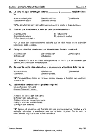 UNMSM – CENTRO PREUNIVERSITARIO Ciclo 2010-I
Semana Repaso Pág.155
(Prohibida su reproducción y venta)
38. Lo útil y lo legal constituyen valores _________ y __________ respectivamen-
te.
A) sensorial-religioso B) estético-teórico C) social-vital
D) económico-social E) técnico-jurídico
“E” Lo útil y lo inútil son valores técnicos; así como lo legal y lo ilegal, jurídicos.
39. Doctrina que fundamenta el valor en cada sociedad o cultura.
A) Emotivismo B) Naturalismo
C) socialculturalismo D) Idealismo objetivo
E) Emotivismo axiológico
“C” La tesis del socialculturalismo sostiene que el valor reside en la evolución
histórica de cada sociedad.
40. Categoría científica relacionada con los sucesos a futuro o por ocurrir.
A) Verificación B) Contrastación C) Paradigma
D) Predicción E) Falsación
“D” La predicción es el anuncio o aviso previo de un hecho que va a suceder; por
ejemplo, una predicción meteorológica.
41. De acuerdo con la ética aristotélica, el bien supremo y fin último de la vida es
A) la solidaridad. B) la felicidad. C) la libertad.
D) el honor. E) la tranquilidad.
“B” Para Aristóteles, todos los hombres aspiran alcanzar la felicidad que es el bien
fundamental.
42. Determine la conclusión del siguiente silogismo:
Ningún felino es herbívoro
Algunos felinos son leones
A) Todos los leones son herbívoros
B) Ningún león es herbívoro.
C) Algunos leones no son herbívoros.
D) Algunos leones son herbívoros.
E) Ningún león es felino.
“C” Cuando el silogismo está formado por una premisa universal negativa y una
particular afirmativa, la conclusión será un particular negativa. Por lo tanto, la
conclusión es “algunos leones no son herbívoros”.
 