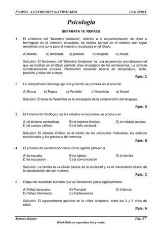 UNMSM – CENTRO PREUNIVERSITARIO Ciclo 2010-I
Semana Repaso Pág.157
(Prohibida su reproducción y venta)
Psicología
SEPARATA 19: REPASO
1. El síndrome del “Miembro fantasma”, referido a la experimentación de dolor u
hormigueo en el miembro amputado, se explica porque en el cerebro aún sigue
existiendo una zona para el miembro, localizada en el lóbulo
A) frontal. b) temporal. c) parietal. d) occipital. e) ínsula.
Solución: El fenómeno del “Miembro fantasma” es una experiencia somatosensorial
que se localiza en el lóbulo parietal, área encargada de las sensaciones. La corteza
somatosensorial procesa información sensorial acerca de temperatura, tacto,
posición y dolor del cuerpo.
Rpta: C
2. La comprensión del lenguaje oral y escrito se procesa en el área de
A) Broca b) Papez c) Penfield d) Wernicke e) Hubel
Solución: El área de Wernicke es la encargada de la comprensión del lenguaje.
Rpta: D
3. El tratamiento fisiológico de los estados emocionales se produce en
A) el sistema cerebeloso. B) el sistema límbico. C) la médula espinal.
D) el cuerpo calloso. E) el tallo cerebral.
Solución: El sistema límbico es el centro de las conductas motivadas, los estados
emocionales y los procesos de memoria.
Rpta: B
4. El proceso de socialización tiene como agente primero a
A) la escuela B) la iglesia C) la familia
D) la educación E) la comunicación
Solución: La familia es la célula básica de la sociedad y es el mecanismo básico de
la socialización del ser humano.
Rpta: C
5. Etapa del desarrollo humano que se caracteriza por el egocentrismo:
A) Niñez temprana B) Prenatal C) Infancia
D) Niñez intermedia E) Adolescencia
Solución: El egocentrismo aparece en la niñez temprana, entre los 2 y 6 años de
edad.
Rpta: A
 