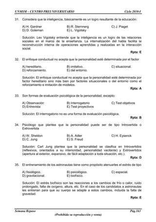 UNMSM – CENTRO PREUNIVERSITARIO Ciclo 2010-I
Semana Repaso Pág.163
(Prohibida su reproducción y venta)
31. Considera que la inteligencia, básicamente es un logro resultante de la educación:
A) H. Gardner B) R. Sternnerg C) J. Piaget
D) D. Goleman E) L. Vigotsky
Solución: Lev Vigotsky entiende que la inteligencia es un logro de las relaciones
sociales en el marco de la enseñanza. La internalización del habla facilita la
reconstrucción interna de operaciones aprendidas y realizadas en la interacción
social.
Rpta: E
32. El enfoque conductual no acepta que la personalidad esté determinada por el factor
A) hereditario. B) imitativo. C) situacional.
D) reforzamiento. E) del entorno.
Solución: El enfoque conductual no acepta que la personalidad esté determinada por
factor hereditario sino más bien por factores situacionales o del entorno como el
reforzamiento e imitación de modelos.
Rpta: A
33. Son formas de evaluación psicológica de la personalidad, excepto:
A) Observación B) Interrogatorio C) Test objetivos
D) Entrevista E) Test proyectivos
Solución: El interrogatorio no es una forma de evaluación psicológica.
Rpta: B
34. Psicólogo que plantea que la personalidad puede ser de tipo Introvertida o
Extrovertida
A) W. Sheldon B) A. Adler C) H. Eysenck
D) C. Jung E) S. Freud
Solución: Carl Jung plantea que la personalidad se clasifica en Introvertidos
(reflexivos, orientados a su interioridad, personalidad vacilante) y Extrovertidos
(apertura al exterior, expansivo, de fácil adaptación a toda situación, etc.).
Rpta: D
35. El entrenamiento de los astronautas tiene como propósito atenuarles el estrés de tipo
A) fisiológico. B) psicológico. C) espacial.
D) gravitacional. E) biofísico.
Solución: El estrés biofísico son las reacciones a los cambios de frío o calor, ruido
prolongado, falta de oxígeno, altura, etc. En el caso de los candidatos a astronautas
les entrenan para que su cuerpo se adapte a estos cambios, incluida la falta de
gravedad.
Rpta: E
 