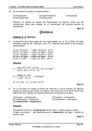 UNMSM – CENTRO PREUNIVERSITARIO Ciclo 2010-I
Semana Repaso Pág.165
(Prohibida su reproducción y venta)
40. Es el método de estudio en el psicoanálisis:
A) Introspección B) Experimentación C) Proyección
D) Asociación libre E) Observación
Solución: El método de estudio del Psicoanálisis de Sigmund Freud son las
asociaciones libres para indagar en el inconsciente del paciente durante la
psicoterapia.
Rpta: D
Química
SEMANA N° 19 REPASO.
1. La densidad de la típica agua del mar (agua salada con un 3,5 g/100mL de sales
disueltas) suele ser de 1,028 kg/L a los -2 °C. Reporte estos datos en las unidades
básicas del SI.
A) 3,5 x 101
g/cm3
– 1,028 x 103
g/cm3
– 271 K
B) 3,5 x 10-1
kg/m3
– 1,028 x 102
kg/m3
– 275 K
C) 3,5 x 100
kg/m3
– 1,028 x 103
kg/m3
– 275 K
D) 3,5 x 101
kg/m3
– 1,028 x 103
kg/m3
– 271 K
E) 3,5 x 101
g/m3
– 1,028 x 10-3
g/m3
– 271 K
Solución:
g1m10cm1mL10
kg10cm1mL1g5,3
C 3632
33
= 3,5 x 101
kg/m3
333
3
m10dmL
dm1L1kg028,1
D = 1,028 kg/m3
K = ºC + 273 K = -2 + 273 = 271 K
Rpta. D
2. En un día típico en Iquitos, la lluvia cae hacia las 11 de la mañana, en algunos
lugares se observa que el agua se empoza, pero hacia las 3 de la tarde el piso esta
totalmente seco. Señale que cambios físicos se ha producido en el agua.
A) licuación – condensación D) licuación – evaporación
B) condensación – sublimación E) evaporación – sublimación
C) condensación – evaporación
Solución:
Precipitación de lluvia = condensación de las nubes = cambio de gas a liquido
El agua se empoza … piso totalmente seco = evaporación del agua = cambio de
líquido a gas.
Rpta. C
 