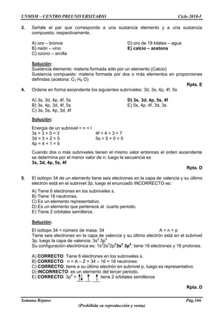 UNMSM – CENTRO PREUNIVERSITARIO Ciclo 2010-I
Semana Repaso Pág.166
(Prohibida su reproducción y venta)
3. Señale el par que corresponde a una sustancia elemento y a una sustancia
compuesto, respectivamente.
A) oro – bronce D) oro de 18 kilates – agua
B) neón – vino E) calcio – acetona
C) ozono – arcilla
Solución:
Sustancia elemento: materia formada sólo por un elemento (Calcio)
Sustancia compuesto: materia formada por dos o más elementos en proporciones
definidas (acetona: C3 H6 O)
Rpta. E
4. Ordene en forma ascendente los siguientes subniveles: 3d, 3s, 4p, 4f, 5s
A) 3s, 3d, 4p, 4f, 5s D) 3s, 3d, 4p, 5s, 4f
B) 3s, 4p, 3d, 4f, 5s E) 5s, 4p, 4f, 3d, 3s
C) 3s, 5s, 4p, 3d, 4f
Solución:
Energía de un subnivel = n + l
3s = 3 + 0 = 3 4f = 4 + 3 = 7
3d = 3 + 2 = 5 5s = 5 + 0 = 5
4p = 4 + 1 = 5
Cuando dos o más subniveles tienen el mismo valor entonces el orden ascendente
se determina por el menor valor de n; luego la secuencia es
3s, 3d, 4p, 5s, 4f
Rpta. D
5. El isótopo 34 de un elemento tiene seis electrones en la capa de valencia y su último
electrón está en el subnivel 3p, luego el enunciado INCORRECTO es:
A) Tiene 6 electrones en los subniveles s.
B) Tiene 18 neutrones.
C) Es un elemento representativo.
D) Es un elemento que pertenece al cuarto periodo.
E) Tiene 2 orbitales semilleros.
Solución:
El isótopo 34 = número de masa: 34 A = n + p
Tiene seis electrones en la capa de valencia y su último electrón está en el subnivel
3p, luego la capa de valencia: 3s2
3p4
Su configuración electrónica es: 1s2
2s2
2p6
3s2
3p4
; tiene 16 electrones y 16 protones.
A) CORRECTO: Tiene 6 electrones en los subniveles s.
B) CORRECTO: n = A – Z = 34 – 16 = 18 neutrones
C) CORRECTO: tiene a su último electrón en subnivel p, luego es representativo.
D) INCORRECTO: es un elemento del tercer periodo.
E) CORRECTO: 3p4
= tiene 2 orbitales semillenos
Rpta. D
 