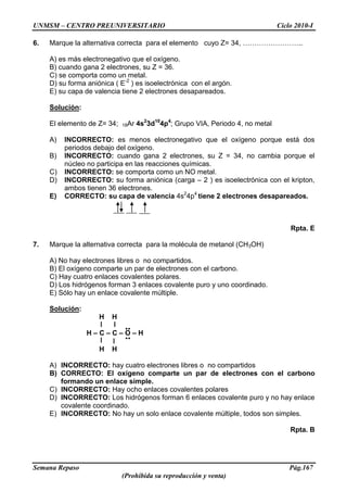 UNMSM – CENTRO PREUNIVERSITARIO Ciclo 2010-I
Semana Repaso Pág.167
(Prohibida su reproducción y venta)
6. Marque la alternativa correcta para el elemento cuyo Z= 34, ……………………..
A) es más electronegativo que el oxígeno.
B) cuando gana 2 electrones, su Z = 36.
C) se comporta como un metal.
D) su forma aniónica ( E-2
) es isoelectrónica con el argón.
E) su capa de valencia tiene 2 electrones desapareados.
Solución:
El elemento de Z= 34; 18Ar 4s2
3d10
4p4
; Grupo VIA, Periodo 4, no metal
A) INCORRECTO: es menos electronegativo que el oxígeno porque está dos
periodos debajo del oxígeno.
B) INCORRECTO: cuando gana 2 electrones, su Z = 34, no cambia porque el
núcleo no participa en las reacciones químicas.
C) INCORRECTO: se comporta como un NO metal.
D) INCORRECTO: su forma aniónica (carga – 2 ) es isoelectrónica con el kripton,
ambos tienen 36 electrones.
E) CORRECTO: su capa de valencia 4s2
4p4
tiene 2 electrones desapareados.
Rpta. E
7. Marque la alternativa correcta para la molécula de metanol (CH3OH)
A) No hay electrones libres o no compartidos.
B) El oxígeno comparte un par de electrones con el carbono.
C) Hay cuatro enlaces covalentes polares.
D) Los hidrógenos forman 3 enlaces covalente puro y uno coordinado.
E) Sólo hay un enlace covalente múltiple.
Solución:
H H
H – C – C – O – H
H H
A) INCORRECTO: hay cuatro electrones libres o no compartidos
B) CORRECTO: El oxígeno comparte un par de electrones con el carbono
formando un enlace simple.
C) INCORRECTO: Hay ocho enlaces covalentes polares
D) INCORRECTO: Los hidrógenos forman 6 enlaces covalente puro y no hay enlace
covalente coordinado.
E) INCORRECTO: No hay un solo enlace covalente múltiple, todos son simples.
Rpta. B
..
..
 