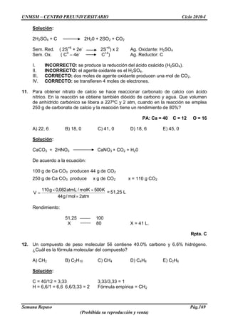 UNMSM – CENTRO PREUNIVERSITARIO Ciclo 2010-I
Semana Repaso Pág.169
(Prohibida su reproducción y venta)
Solución:
2H2SO4 + C 2H20 + 2SO2 + CO2
Sem. Red. ( 2S+6
+ 2e-
2S+4
) x 2 Ag. Oxidante: H2SO4
Sem. Ox. ( C0
– 4e-
C+4
) Ag. Reductor: C
I. INCORRECTO: se produce la reducción del ácido oxácido (H2SO4).
II. INCORRECTO: el agente oxidante es el H2SO4.
III. CORRECTO: dos moles de agente oxidante producen una mol de CO2.
IV. CORRECTO: se transfieren 4 moles de electrones.
11. Para obtener nitrato de calcio se hace reaccionar carbonato de calcio con ácido
nítrico. En la reacción se obtiene también dióxido de carbono y agua. Que volumen
de anhídrido carbónico se libera a 227ºC y 2 atm, cuando en la reacción se emplea
250 g de carbonato de calcio y la reacción tiene un rendimiento de 80%?
PA: Ca = 40 C = 12 O = 16
A) 22, 6 B) 18, 0 C) 41, 0 D) 18, 6 E) 45, 0
Solución:
CaCO3 + 2HNO3 CaNO3 + CO2 + H20
De acuerdo a la ecuación:
100 g de Ca CO3 producen 44 g de CO2
250 g de Ca CO3 produce x g de CO2 x = 110 g CO2
atm2mol/g44
K500molK/atmL082,0g110
V = 51,25 L
Rendimiento:
51,25 100
X 80 X = 41 L.
Rpta. C
12. Un compuesto de peso molecular 56 contiene 40.0% carbono y 6.6% hidrógeno.
¿Cuál es la fórmula molecular del compuesto?
A) CH2 B) C2H10 C) CH4 D) C4H8 E) C2H6
Solución:
C = 40/12 = 3,33 3,33/3,33 = 1
H = 6,6/1 = 6,6 6,6/3,33 = 2 Fórmula empírica = CH2
 