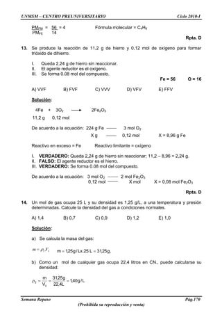UNMSM – CENTRO PREUNIVERSITARIO Ciclo 2010-I
Semana Repaso Pág.170
(Prohibida su reproducción y venta)
PMFM = 56 = 4 Fórmula molecular = C4H8
PMFE 14
Rpta. D
13. Se produce la reacción de 11,2 g de hierro y 0,12 mol de oxígeno para formar
trióxido de dihierro.
I. Queda 2,24 g de hierro sin reaccionar.
II. El agente reductor es el oxígeno.
III. Se forma 0.08 mol del compuesto.
Fe = 56 O = 16
A) VVF B) FVF C) VVV D) VFV E) FFV
Solución:
4Fe + 3O2 2Fe2O3
11,2 g 0,12 mol
De acuerdo a la ecuación: 224 g Fe 3 mol O2
X g 0,12 mol X = 8,96 g Fe
Reactivo en exceso = Fe Reactivo limitante = oxígeno
I. VERDADERO: Queda 2,24 g de hierro sin reaccionar; 11,2 – 8,96 = 2,24 g.
II. FALSO: El agente reductor es el hierro.
III. VERDADERO: Se forma 0.08 mol del compuesto.
De acuerdo a la ecuación: 3 mol O2 2 mol Fe2O3
0,12 mol X mol X = 0,08 mol Fe2O3
Rpta. D
14. Un mol de gas ocupa 25 L y su densidad es 1,25 g/L, a una temperatura y presión
determinadas. Calcule la densidad del gas a condiciones normales.
A) 1,4 B) 0,7 C) 0,9 D) 1,2 E) 1,0
Solución:
a) Se calcula la masa del gas:
11.Vm g25,31L25.Lx/g25,1m .
b) Como un mol de cualquier gas ocupa 22,4 litros en CN., puede calcularse su
densidad:
L/g40,1
L4,22
g25,31
V
m
2
2
 