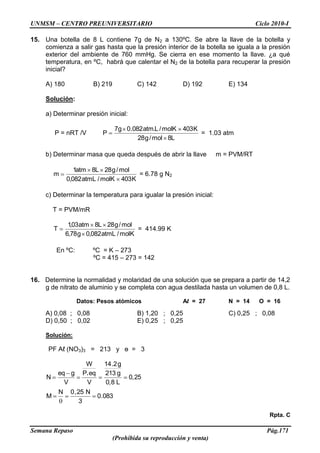 UNMSM – CENTRO PREUNIVERSITARIO Ciclo 2010-I
Semana Repaso Pág.171
(Prohibida su reproducción y venta)
15. Una botella de 8 L contiene 7g de N2 a 130ºC. Se abre la llave de la botella y
comienza a salir gas hasta que la presión interior de la botella se iguala a la presión
exterior del ambiente de 760 mmHg. Se cierra en ese momento la llave. ¿a qué
temperatura, en ºC, habrá que calentar el N2 de la botella para recuperar la presión
inicial?
A) 180 B) 219 C) 142 D) 192 E) 134
Solución:
a) Determinar presión inicial:
P = nRT /V
L8mol/g28
K403molK/L.atm082.0g7
P = 1.03 atm
b) Determinar masa que queda después de abrir la llave m = PVM/RT
K403molK/atmL082,0
mol/g28L8atm1
m = 6.78 g N2
c) Determinar la temperatura para igualar la presión inicial:
T = PVM/mR
molK/atmL082,0g78,6
mol/g28L8atm03,1
T = 414.99 K
En ºC: ºC = K – 273
ºC = 415 – 273 = 142
16. Determine la normalidad y molaridad de una solución que se prepara a partir de 14,2
g de nitrato de aluminio y se completa con agua destilada hasta un volumen de 0,8 L.
Datos: Pesos atómicos Al = 27 N = 14 O = 16
A) 0,08 ; 0,08 B) 1,20 ; 0,25 C) 0,25 ; 0,08
D) 0,50 ; 0,02 E) 0,25 ; 0,25
Solución:
PF Aℓ (NO3)3 = 213 y ө = 3
083.0
3
N25,0N
M
25,0
L8,0
g213
g2.14
V
eqP
W
V
geq
N
.
Rpta. C
 