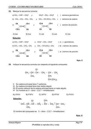 UNMSM – CENTRO PREUNIVERSITARIO Ciclo 2010-I
Semana Repaso Pág.174
(Prohibida su reproducción y venta)
23. Marque la secuencia correcta:
a) CH3 – CHF – CH2F y CH2F – CH2 – CH2F ( ) isómeros geométricos.
b) CH3 – CH2 – CH2 – CH3 y CH3 – CH (CH3) – CH3 ( ) isómeros de cadena.
c) y ( ) isómero de posición.
A) bac B) bca C) cab D) acb E) cba
Solución
a) CH3 – CHF – CH2F y CH2F – CH2 – CH2F ( c ) i. geométricos.
b) CH3 – CH2 – CH2 – CH3 y CH3 – CH (CH3) – CH3 ( b ) isómero de cadena.
c) y ( a ) isómero de posición.
Rpta. E
24. Indique la secuencia correcta con respecto al siguiente compuesto
I) Su cadena principal tiene 7 carbonos.
II) Su cadena principal tiene tres restos alquilo.
III) El quinto carbono de la cadena principal tiene un resto alquilo.
IV Su nombre es 3 – cloro – 2,5,7 – trimetiloctano
A) VVVV B) FVFV C) VFFV D) FFVV E) FVVV
Solución:
1 2 3 4 5 6 7 8
El nombre del compuesto es 3 – cloro – 2,5,7 – trimetiloctano
Rpta. E
Br
CH3
C=C
Br
CH3
C=C
Br
CH3CH3
Br
Br
CH3
C=C
Br
CH3
C=C
Br
CH3CH3
Br
CH –3 CH – CH – CH2 – CH – CH3
CH2CH3
Cl
CH (CH3)2
CH –3 CH – CH – CH2 – CH – CH2
CH3CH3
Cl CH3
– CH CH3
 