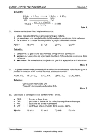 UNMSM – CENTRO PREUNIVERSITARIO Ciclo 2010-I
Semana Repaso Pág.177
(Prohibida su reproducción y venta)
Solución:
2 ZnS(s) + 3 O2 (g) 2 ZnO(s) + 2 SO2(g)
2 (97) 2 (81)
970 ¿TM?
TM ZnO = = 810 TM
Rpta. A
31. Marque verdadero o falso según corresponda:
I. El gas natural está formado principalmente por metano.
II. La gasolina es una mezcla líquida de hidrocarburos con cinco a doce carbonos.
III. Se aumenta el octanaje de una gasolina agregándole antidetonantes.
A) VFF B) VVV C) FVF D) VFV E) VVF
Solución:
I. Verdadero. El gas natural está formado principalmente por metano.
II. Verdadero. La gasolina es una mezcla líquida de hidrocarburos con cinco a doce
carbonos.
III. Verdadero. Se aumenta el octanaje de una gasolina agregándole antidetonantes.
Rpta. B
32. Los gases contaminantes generados por la combustión incompleta de hidrocarburos y por el
proceso de tostación de los sulfuros metálicos, son respectivamente
A) CO2 , SO3 B) CO , SO2 C) CO , CH4 D) CO2 , SO2 E) CH4 , H2SO4
Solución:
Combustión incompleta: CO
Tostación de minerales sulfurados: SO2
Rpta. B
33. Establezca la correspondencia contaminante – efecto.
a. CFC ( ) forman la lluvia ácida.
b. CO2 ( ) producen la formación de carboxihemoglobina en la sangre.
c. NOx ( ) causante del efecto invernadero.
d. CO ( ) contribuye a la destrucción de la capa de ozono.
A) cdba B) abcd C) bacd D) abdc E) dcba
 