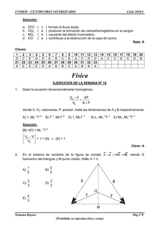 UNMSM – CENTRO PREUNIVERSITARIO Ciclo 2010-I
Semana Repaso Pág.178
(Prohibida su reproducción y venta)
Solución:
a. CFC ( c ) forman la lluvia ácida.
b. CO2 ( d ) producen la formación de carboxihemoglobina en la sangre.
c. NOx ( b ) causante del efecto invernadero.
d. CO ( a ) contribuye a la destrucción de la capa de ozono.
Rpta. A
Claves:
1 2 3 4 5 6 7 8 9 10 11 12 13 14 15 16 17 18 19 20
D C E D D E B C B A C D D A C C E C D B
21 22 23 24 25 26 27 28 29 30 31 32 33
A E E E D A B B C A B B A
Física
EJERCICIOS DE LA SEMANA Nº 19
1. Dada la ecuación dimensionalmente homogénea:
0
0
V V AP
V B P
donde V, V0: volúmenes, P: presión. Halle las dimensiones de A y B respectivamente.
A) 1, ML–1
T–2
B) T–1
, MLT–2
C) 1, MLT–1
D) L, ML–1
T–1
E) ML, ML–2
T–1
Solución:
[B] =[P] = ML–1
T–2
0
0
V
VV
= 1 = [A] [A] = 1
Clave: A
2. En el sistema de vectores de la figura se cumple BnAmyx siendo G
baricentro del triángulo y M punto medio. Halle m + n.
A)
2
1
B)
2
5
C)
3
2
D)
2
3
E)
3
4
 