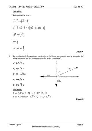UNMSM – CENTRO PREUNIVERSITARIO Ciclo 2010-I
Semana Repaso Pág.179
(Prohibida su reproducción y venta)
Solución:
Por geometría m = n
BAmyx
p – t + p + t = m )tp3()tp3(
2p = m p6
m =
3
1
m + n =
3
2
Clave: C
3. La resultante de los vectores mostrados en la figura se encuentra en la dirección del
eje y. ¿Cuáles son los componentes del vector resultante?
A) (0,5 2) u
B) (0,5 3) u
C) (0, 6 3) u
D) (0,6 2) u
E) (0,6 3) u
Solución:
eje X: 24sen = 12 = 30° Rx = 0
eje Y: 24cos30° – 6 3 = Ry Ry = 6 3 u
Clave: E
 