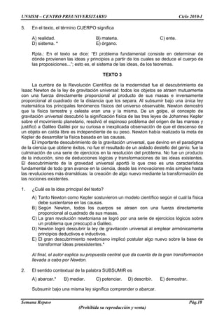 UNMSM – CENTRO PREUNIVERSITARIO Ciclo 2010-I
Semana Repaso Pág.18
(Prohibida su reproducción y venta)
5. En el texto, el término CUERPO significa
A) realidad. B) materia. C) ente.
D) sistema. * E) órgano.
Rpta.: En el texto se dice: “El problema fundamental consiste en determinar de
dónde provienen las ideas y principios a partir de los cuales se deduce el cuerpo de
las proposiciones...”; esto es, el sistema de las ideas, de los teoremas.
TEXTO 3
La cumbre de la Revolución Científica de la modernidad fue el descubrimiento de
Isaac Newton de la ley de gravitación universal: todos los objetos se atraen mutuamente
con una fuerza directamente proporcional al producto de sus masas e inversamente
proporcional al cuadrado de la distancia que los separa. Al subsumir bajo una única ley
matemática los principales fenómenos físicos del universo observable, Newton demostró
que la física terrestre y celeste eran una y la misma. De un golpe, el concepto de
gravitación universal descubrió la significación física de las tres leyes de Johannes Kepler
sobre el movimiento planetario, resolvió el espinoso problema del origen de las mareas y
justificó a Galileo Galilei por su curiosa e inexplicada observación de que el descenso de
un objeto en caída libre es independiente de su peso. Newton había realizado la meta de
Kepler de desarrollar la física basada en las causas.
El importante descubrimiento de la gravitación universal, que devino en el paradigma
de la ciencia que obtiene éxitos, no fue el resultado de un aislado destello del genio; fue la
culminación de una serie de ejercicios en la resolución del problema. No fue un producto
de la inducción, sino de deducciones lógicas y transformaciones de las ideas existentes.
El descubrimiento de la gravedad universal aportó lo que creo es una característica
fundamental de todo gran avance en la ciencia, desde las innovaciones más simples hasta
las revoluciones más dramáticas: la creación de algo nuevo mediante la transformación de
las nociones existentes.
1. ¿Cuál es la idea principal del texto?
A) Tanto Newton como Kepler sostuvieron un modelo científico según el cual la física
debe sustentarse en las causas.
B) Según Newton, todos los cuerpos se atraen con una fuerza directamente
proporcional al cuadrado de sus masas.
C) La gran revolución newtoniana se logró por una serie de ejercicios lógicos sobre
un problema que preocupó a Galileo.
D) Newton logró descubrir la ley de gravitación universal al emplear armónicamente
principios deductivos e inductivos.
E) El gran descubrimiento newtoniano implicó postular algo nuevo sobre la base de
transformar ideas preexistentes.*
Al final, el autor explica su propuesta central que da cuenta de la gran transformación
llevada a cabo por Newton.
2. El sentido contextual de la palabra SUBSUMIR es
A) abarcar.* B) mediar. C) potenciar. D) describir. E) demostrar.
Subsumir bajo una misma ley significa comprender o abarcar.
 