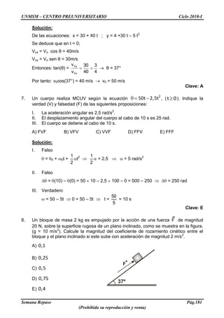 UNMSM – CENTRO PREUNIVERSITARIO Ciclo 2010-I
Semana Repaso Pág.181
(Prohibida su reproducción y venta)
Solución:
De las ecuaciones: x = 30 + 40 t ; y = 4 +30 t – 5 t2
Se deduce que en t = 0;
Vox = Vo cos θ = 40m/s
Voy = Vo sen θ = 30m/s
Entonces: tan(θ) =
4
3
40
30
v
v
x0
y0
θ = 37°
Por tanto: v0cos(37°) = 40 m/s v0 = 50 m/s
Clave: A
7. Un cuerpo realiza MCUV según la ecuación
2
50t 2,5t , (t 0). Indique la
verdad (V) y falsedad (F) de las siguientes proposiciones:
I. La aceleración angular es 2,5 rad/s2
.
II. El desplazamiento angular del cuerpo al cabo de 10 s es 25 rad.
III. El cuerpo se detiene al cabo de 10 s.
A) FVF B) VFV C) VVF D) FFV E) FFF
Solución:
I. Falso
= 0 + 0t +
2
1
t2
2
1
= 2,5 = 5 rad/s2
II. Falso
= (10) – (0) = 50 10 – 2,5 100 – 0 = 500 – 250 = 250 rad
III. Verdadero
= 50 – 5t 0 = 50 – 5t t =
5
50
= 10 s
Clave: E
8. Un bloque de masa 2 kg es empujado por la acción de una fuerza F de magnitud
20 N, sobre la superficie rugosa de un plano inclinado, como se muestra en la figura.
(g = 10 m/s2
). Calcule la magnitud del coeficiente de rozamiento cinético entre el
bloque y el plano inclinado si este sube con aceleración de magnitud 2 m/s2
.
A) 0,1
B) 0,25
C) 0,5
D) 0,75
E) 0,4
37º
F
 